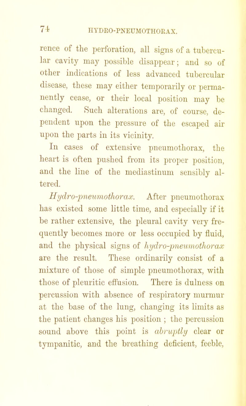 HYDRO-PNEUMOTHORAX. rence of the perforation, all signs of a tubercu- lar cavity may possible disappear; and so of other indications of less advanced tubercular disease, these may either temporarily or perma- nently cease, or their local position may be changed. Such alterations are, of course, de- pendent upon the pressure of the escaped air upon the parts in its vicinity. In cases of extensive pneumothorax, the heart is often pushed from its proper position, and the line of the mediastinum sensibly al- tered. Hydro-pneumothorax. After pneumothorax has existed some little time, and especially if it be rather extensive, the pleural cavity very fre- quently becomes more or less occupied by fluid, and the physical signs of hydro-pneumothorax are the result. These ordinarily consist of a mixture of those of simple pneumothorax, with those of pleuritic effusion. There is dulness on percussion with absence of respiratory murmur at the base of the lung, changing its limits as the patient changes his position ; the percussion sound above this point is abruptly clear or tympanitic, and the breathing deficient, feeble,