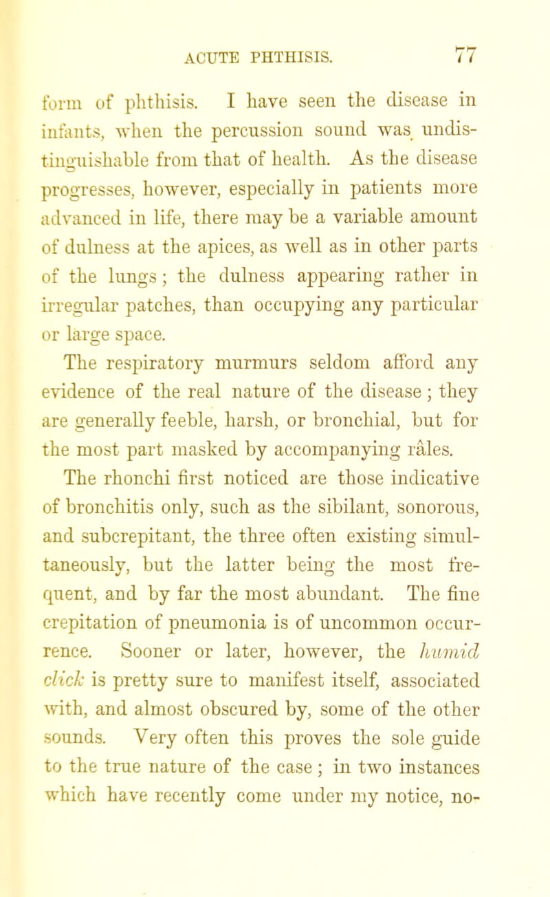 form of phthisis. I have seen the disease in infants, when the percussion sound was undis- tinguishable from that of health. As the disease progresses, however, especially in patients more advanced in life, there may be a variable amount of dulness at the apices, as well as in other parts of the lungs; the dulness appearing rather in irregular patches, than occupying any particular or large space. The respiratory murmurs seldom afford any evidence of the real nature of the disease; they are generally feeble, harsh, or bronchial, but for the most part masked by accompanying rales. The rhonchi first noticed are those indicative of bronchitis only, such as the sibilant, sonorous, and subcrepitant, the three often existing simul- taneously, but the latter being the most fre- quent, and by far the most abundant. The fine crepitation of pneumonia is of uncommon occur- rence. Sooner or later, however, the humid click is pretty sure to manifest itself, associated with, and almost obscured by, some of the other sounds. Very often this proves the sole guide to the true nature of the case ; in two instances which have recently come under my notice, no-