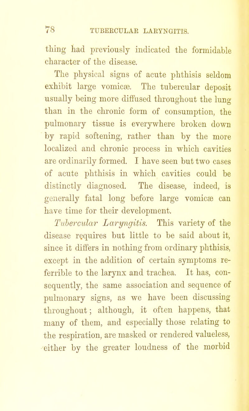 thing had previously indicated the formidable character of the disease. The physical signs of acute phthisis seldom exhibit large vomicae. The tubercular deposit usually being more diffused throughout the lung than in the chronic form of consumption, the pulmonary tissue is everywhere broken clown by rapid softening, rather than by the more localized and chronic process in which cavities are ordinarily formed. I have seen but two cases of acute phthisis in which cavities could be distinctly diagnosed. The disease, indeed, is generally fatal long before large voniicas can have time for their development. Tubercular Laryngitis. This variety of the disease requires but little to be said about it, since it differs in nothing from ordinary phthisis, except in the addition of certain symptoms re- ferrible to the larynx and trachea. It has, con- sequently, the same association and sequence of pulmonary signs, as we have been discussing throughout; although, it often happens, that many of them, and especially those relating to the respiration, are masked or rendered valueless, either by the greater loudness of the morbid