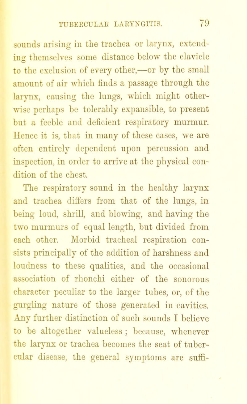 sounds arising in the trachea or larynx, extend- ing themselves some distance below the clavicle to the exclusion of every other,—or by the small amount of air which finds a passage through the larynx, causing the lungs, which might other- wise perhaps be tolerably expansible, to present but a feeble and deficient respiratory murmur. Hence it is, that in many of these cases, we are often entirely dependent upon percussion and inspection, in order to arrive at the physical con- dition of the chest. The respiratory sound in the healthy larynx and trachea differs from that of the lungs, in being loud, shrill, and blowing, and having the two murmurs of equal length, but divided from each other. Morbid tracheal respiration con- sists principally of the addition of harshness and loudness to these qualities, and the occasional association of rhonchi either of the sonorous character peculiar to the larger tubes, or, of the gurgling nature of those generated in cavities. Any further distinction of such sounds I believe to be altogether valueless ; because, whenever the larynx or trachea becomes the seat of tuber- cular disease, the general symptoms are suffi-