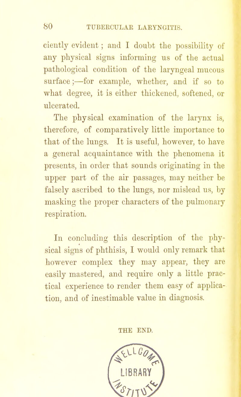 ciently evident ; and I doubt the possibility of any physical signs informing us of the actual pathological condition of the laryngeal mucous surface;—for example, whether, and if so to what degree, it is either thickened, softened, or ulcerated. The physical examination of the larynx is, therefore, of comparatively little importance to that of the lungs. It is useful, however, to have a general acquaintance with the phenomena it presents, in order that sounds originating in the upper part of the air passages, may neither be falsely ascribed to the lungs, nor mislead us, by masking the proper characters of the pulmonary respiration. In concluding this description of the phy- sical signs of phthisis, I would only remark that however complex they may appear, they are easily mastered, and require only a little prac- tical experience to render them easy of applica- tion, and of inestimable value in diagnosis. THE END.