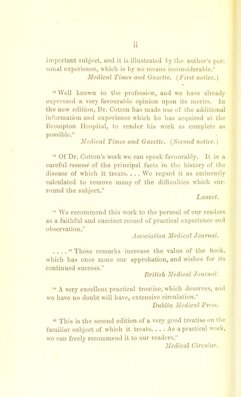 ii important subject, and it is illustrated by tbo author's per- sonal experience, which is by no means inconsiderable. Medical Times and Gazette. (First notice.) Well known to the profession, and we have already expressed a very favourable opinion upon its merits, in the new edition, Dr. Cotton has made use of the additional information and experience which he has acquired at the Brompton Hospital, to render his work as complete as possible. Medical Times and Gazette. (Second notice.)  Of Dr. Cotton's work we can speak favourably. It is a careful resume of the principal facts in the history of the disease of which it treats. . . . We regard it as eminently calculated to remove many of the difficulties which sur- round the subject. Lancet.  We recommend this work to the perusal of our readers as a faithful and succinct record of practical experience and observation. Association Medical Journal. . . . .  These remarks increase the value of the book, which has once more our approbation, and wishes for its continued success. British Medical Journal.  A very excellent practical treatise, which deserves, and we have no doubt will have, extensive circulation. Dublin Medical Press.  This is the second edition of a very good treatise on the familiar subject of which it treats. ... As a practical work, we can freely recommend it to our readers. Medical Circular.