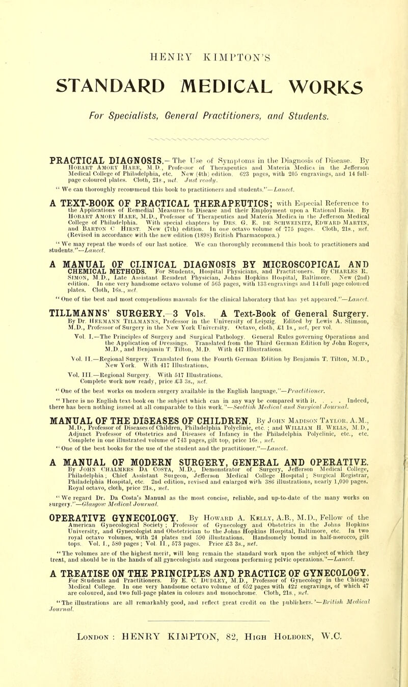 HENKY KIMl'TON'S STANDARD MEDICAL WORKS For Specialists, General Practitioners, and Students. PRACTICAL DIAGNOSIS.-The Use of Symplonis in the Diagnosis of Disease. By IlnHAltT Ajiiihy Hare, M.U , Profe-(.sor of Tlieiapeutics and Materia Medica in the Jefferson Medical College of Pliiladelpliia, etc. New (4th; edition. 623 pages, with aO.') engravings, and 14 full- page coloured plates. Cloth, 21s , net. Just ready.  We can thoronghly recommend thi.s book to practitioner.'^ and students.—Lanajt. A TEXT-BOOK OF PRACTICAL THERAPEUTICS; with Especial Reference to the Applications of Remedial Measures to Disease and their Employment upon a Rational Basis. By HOBAHT AmuUY Uakh, M.U., Professor of Therapeutics and Materia Medica in the Jefferson Medical College of Philadelphia. With special chapters by Drs. G. E. UK SCHWEINIT/., EDWARD MARTIN, and Barton Hirst. New (7th) edition. In one octavo volume of 775 pages. Cloth, 21s., net. (Revised in accordance with the new edition (1898) British Pharmacopcea.)  We may repeat the words of our last notice. We can thoroughly recommend this book to practitioners and students.—Lfoicif. A MANUAL OF CLINICAL DIAGNOSIS BY MICROSCOPICAL AND CHEMICAL METHODS. For Student.?, Hospital Physicians, and Practit'oners. By CHARLKS R. Simon, M D., I.ate A.sMstant Resident Physician, Johns Uopkins Hospital, Baltimore. New (2nd) edition. In one very handsome octavo volume of 5(i5 pages, with 133 engravings and 14 full page coloured plates. Cloth, llis., net.  One of tile best and most compendious manuals for the clinical lal>oratory that has yet appeared.*'—Lancft. TILLMANNS' SURGERY-3 Vols. A Text-Book of General Surgery. By Dr. Hkkmann Tillmanns, Professor in the Uuiversity of Leipzig. Edited by Lewis A. Stimson, M.D., Professor uf Surgery in the New York University, Octavo, cloth, £.1 Is., net, per vol. Vol. I.—The Principles of Surgery and Surgical Pathology. General Rules governing Operations and the Application of Dressings. Translated from the Third German Edition by John Rogers*, M.D,, and Benjamin T. Tilton, M.D. With 447 Illustrations. Vol. II.—Regional Surgery. Translated from the Fourth German Edition by Benjamin T. Tilton, M.D., New York. With 417 Illustrations. Vol. III.—Regional Surgery. With 517 Illustration.s. Complete work now ready, price £3 lis., net. *'One of the best works on modern surgery available in the English language.—Proctiitoiler, ** J'here is no English text book on the subject which can in any way be compared with it. . . . Indeed, there has been nothing issued at all comparable to this work.''—Ssottish Medical and Siirgical Journal. MANUAL OF THE DISEASES OF CHILDREN. By John Madison Taylor. A.M., M.I)., Professor of Diseases ..f ('liildi en, l'liibul. l]ilii,i I'olyiiinic, etc. ; and WILLIAM H. WELLS, M.D., Adjunct Professor of (il)stetrics and liifeasts nf liilanci in the Philadelphia Polyclinic, etc., etc. Complete in one illustrated volume of 743 pages, gilt top, price 16s,, ud. One of the best books for the use of the student and the practitioner.—Lancet. A MANUAL OF MODERN SURGERY, GENERAL AND OPERATIVE. By John i'HALMKRS Da Costa, M.D., Demonstrator of Surgery, Jefferson .Medical College, Philadelphia; Chief Assistant Suigeon, Jefferson Medical College Hospital; Surgical Registrar, Philadelphia Hospital, etc. 2nd edition, revised and enlarged with 386 illustrations, nearly 1,000 pages. Royal octavo, cloth, price 21s., net. We regard Dr. Da Costa's Manual as the most concise, reliable, and up-to-date of the many works on surgery.''—Glasgoiv Medical Journo-t. OPERATIVE GYNECOLOGY. By Howakd A. Kelly, A.B., M.D., Fellow of the American Gynecological Society ; Professor of Gynecology and Obstetrics in the Johns Hopkins University, and Gynecologist and Obstetrician to the Joiins {fopkins Hospital, Baltimore, etc. In two royal octavo volumes, with 24 plates and 590 illustrations. Handsomely bound in half-morocco, gilt tops. Vol. I., 680 pages ; Vol. II., 57.3 pages. Price £3 3s., net. ''I'he volumes are of the highest merit, will long remain the standard work upon the subject of which they treat, and should be in the hands of all gynecologists and surgeons performing pelvic operations.—Lancet. A TREATISE ON THE PRINCIPLES AND PRACTICE OF GYNECOLOGY. EorSiudents and I'ractitioners. By E. €, Dl'ULKY, M,D., Professor of Gynecology in the Cliicago Medical College. In one very hand,some octavo volume of 652 pages with 42^ engravings, of which 47 are coloured, and two full-page plates in colours and monochrome. Cloth, 21s., net. The illustrations are all remarkably good, and reflect great credit on the jiublifhers.Ji?'((i^/fc Medical Journal. London : HENRY KIMPTON, 82, High Holhokn, W.C.