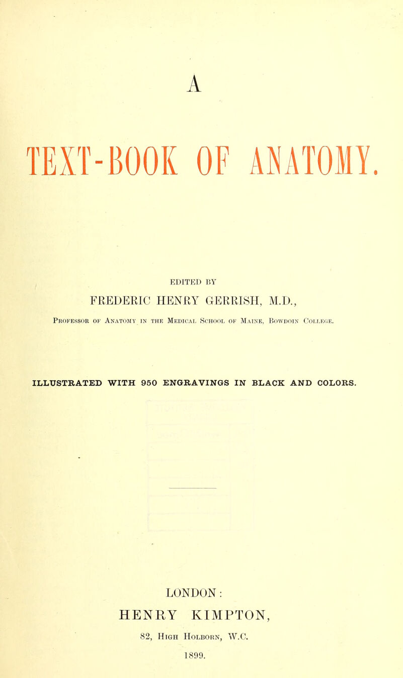 A TEXT-BOOK OF AMATOMY. EDITED BY FREDERIC HENRY GERRISH, M.D., Professor of Anatomy in thf. Medical School of Maine, Bowdoin College. ILLUSTRATED WITH 950 ENGRAVINGS IN BLACK AND COLORS. LONDON: HENRY KIMPTON, 82, High Holborn, W.C. 1899.