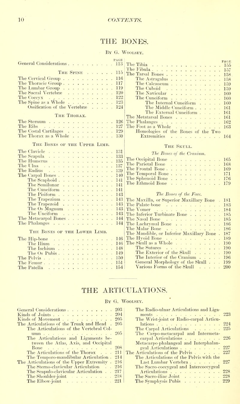 THE BONES. By G. Woolsey. PAGE 113 155 115 'J'lie Fibula .... 157 The Tarsal Bones .... 158 116 Tlie Astrai;alus 158 117 Tlie C'alcaiR'Uiii ... 159 119 120 .... 160 122 .... 160 123 The Internal Cuneiform .... 160 124 The ^Middle Cuneiform , .... 161 The External Cuneiform .... 161 .... 161 126 .... 162 127 The Foot as a Whole .... 163 129 Homologies of the Bones of the Two 130 .... 164 General Considerations The Spine The Cervical Group The Thoracic Group , The Lumbar Group The Sacral Vertebra ..... The Coccyx . ,. The Spine as a Whole ..... Ossification of the Vertebra; The Thorax. The Sternum The Ribs The Costal C^artilages The Thorax as a Whole .... The Bones of the Uppee Limb. The Clavicle 131 The Scapula 133 Tlie Humerus 135 The lUna 137 The Kadius 139 The Carpal Bones 140 The Scaphoid 141 The Semilunar 141 The Cuneiform 141 The PLsiform 143 The Trapezium 143 The Trapezoid 143 The Os Magnum 143 The LTneiform 143 The Metacarpal Bones 144 The Phalanges 144 The Bones of the Lovi'eii Limb. The Hip-bone 146 The Ilium 146 The Ischium 148 The ()s Pubis 149 The Pelvis 150 The Femur 151 The Patella 154 The Skull. The Bones of the Cranium. The Occipital Bone 165 The Parietal Bone 168 The Frontal Bone 169 The Temporal Bone 171 The Sphenoid Bone 176 The Ethmoid Bone 179 The Bones of the Face. The ^Maxilla, or Superior Maxillary Bone . 181 The Palate-bone 183 The Vomer 184 The Inferior Turbinate Bone 185 Tlie Nasal Bone 185 The Lachrvmal Bone 186 The Malar' Bone 186 The Mandible, or Inferior Maxillary Bone . 187 The IIvoid Bone 189 The Skull as a Whole 190 The Sutures 190 The Exterior of the Skull 190 The Interior of the Cranium 196 General Morjihology of the Skull ... 199 Various Forms of the Skull 200 THE ARTICULATIONS. By G. Woolsey. fieneral Considei'ations 203 Kinds of Joints 204 Kinds of Mo%'ement 205 The Articulations of the Trunk and Head . 205 The Articulations of the Vertebral Col- umn 205 The Articulations and Ligaments be- tween the Atlas, Axis, and Occipital Bone 208 The Articulations of the Thorax . . . 211 The Temporo-mandibular Articulation . 214 The Articuladdiis <if the I'jiper Extremity . 216 The StenKi-clavifular Articulation . . 216 The Seapulo-clavicular Articulation . . 217 The Shoulder-joint 218 The Elbow-joint 221 The Eadio-ulnar Articulations and Liga- ments . . 223 The Wrist-joint or Radio-carpal Articu- lations .' 224 The Carpal Articulations 225 The Carpo-metacarpal and Intermeta- carpal Articulations 226 Metacarpo phalangeal and Interphalan- geal Articulations 227 The Artictdations of the Pelvis 227 The Articulations of the Pelvis with the Last Lumbar Vertebra 227 The Sacro-coccygeal and Intercoccygeal Articulations' ... 228 The Sacro-iliae .Joint 228 The Svmphvsis Pubis 229