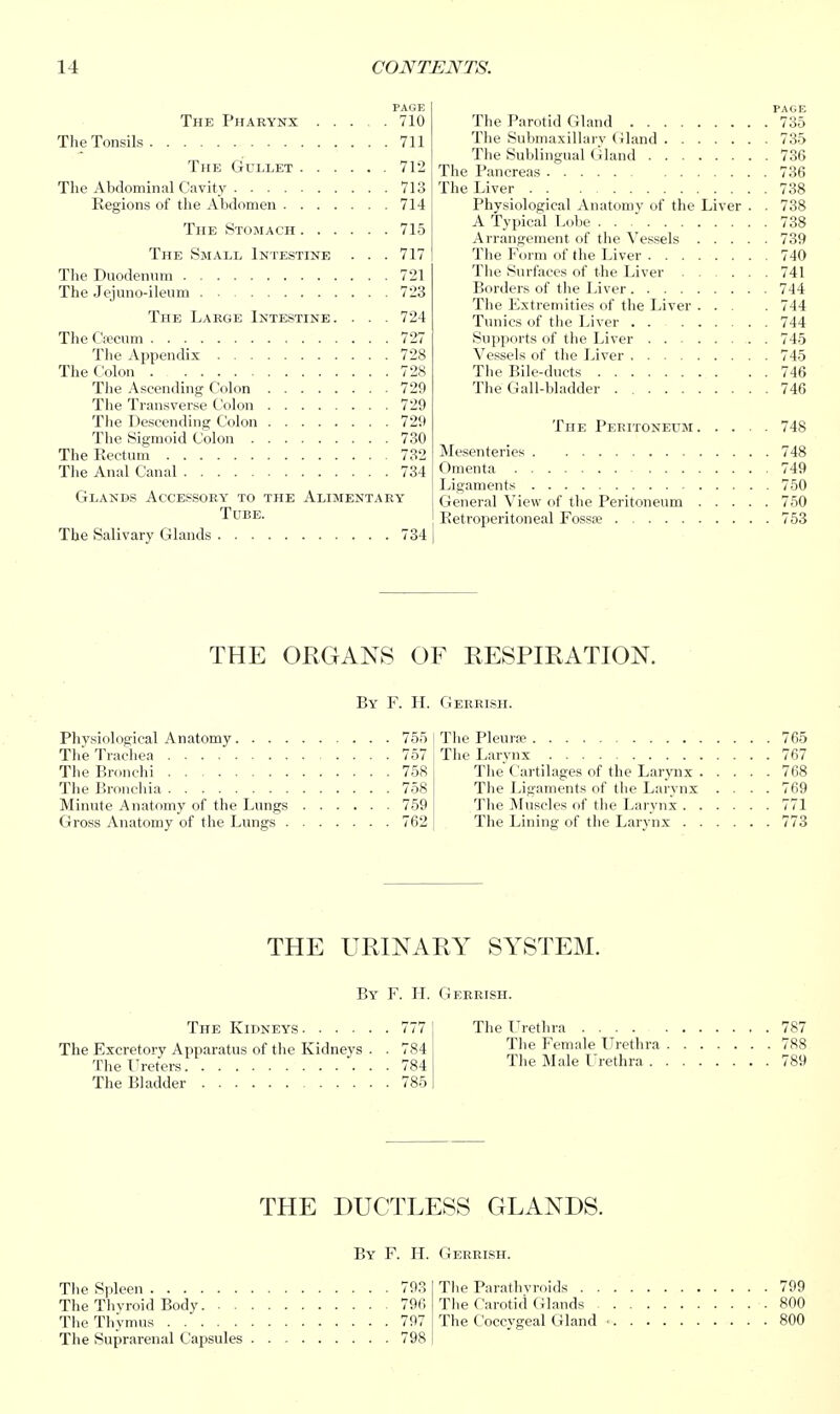 PAGE The Pharynx 710 The Tonsils 711 The Gullet 712 The Abdominal Cavity 713 Regions of the Abdomen 714 The Stomach 715 The Small Intestine . . . 717 The Duodenum 721 The Jejuno-ileum 723 The Labge Intestine. . . . 724 The Cfecum 727 The Appendix 728 Thet:olon 728 The Ascending Colon 729 The Transverse Colon 729 The Descending Colon 729 The Sigmoid Colon 730 The Rectum 732 The Anal Canal 734 Glands Accessory to the Alimentary Tube. The Salivary Glands 734 Physiological Anato The Trachea . . . The Bronchi . . . The Bronchia . . . Minute Anatomy of Gross Anatomy of tl The Kidneys 777 The Excretory Apparatus of the Kidneys . . 784 The Ureters 784 The Bladder 785 PAGE The Parotid Gland 735 The Submaxillary Gland 735 The Sublingual Gland 736 The Pancreas 736 The Liver 738 Physiological Anatomy of the Liver . . 738 A Typical Lobe 738 Arrangement of the \'essels 739 The Fcirm (if the Liver 740 The Surfaces of the Liver 741 Borders of the Liver 744 The Extremities of the Liver . . . .744 Tunics of the Liver 744 Supports of the Liver 745 Vessels of the Liver 745 The Bile-ducts 746 The Gall-bladder . 746 The Peritoneum 748 Mesenteries 748 Omenta 749 Ligaments 750 General View of the Peritoneum 750 Retroperitoneal Fossae 753 765 767 768 769 771 773 The Lrethra 787 Tlie Female Urethra 788 The Male Urethra 789 THE ORGANS OF RESPIRATION. By F. H. Gerrish. )my 755 757 758 758 the Lungs 759 he Lungs 762 Tlie PleurjB The Larynx The Cartilages of the Larynx . The Ligaments of the Larynx The Muscles of the Larynx . . The Lining- of the Larvnx . . THE URINARY SYSTEM. By F. H. Gerrish. THE DUCTLESS GLANDS. By F. PL Cterrish. The Spleen 793 Tlie Parathyroids 799 The Thyroid Body 796 The Carotid Glands 800 Tlie Thymus 797 The Coccygeal Gland • 800 The Suprarenal Capsules 798