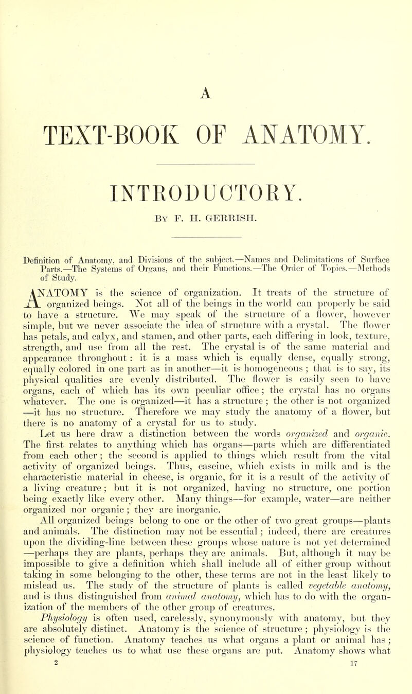 A TEXT-BOOK OF ANATOMY. INTRODUCTORY. By F. H. GERRISH. Definition of Anatomy, and Divisions of the subject.—Names and Delimitations of Surface Parts.—The Systems of Oreans, and their Functions.—The Order of Topics.—Methods of Study. ANATOMY is the science of organization. It treats of the structure of j\. organized beings. Not all of the beings in the world can properly be said to have a structure. We may speak of the structure of a ilo\ver, however simple, but we never associate the idea of structure with a crystal. The flower has petals, and calyx, and stamen, and other parts, each differing in look, texture, strength, and use from all the rest. The crystal is of the same material and appearance throughout : it is a mass which is equally dense, equally strong, equally colored in one part as in another—it is homogeneous ; that is to say, its physical qualities are evenly distributed. Tlie flower is easily seen to have organs, each of which has its own peculiar office; the crystal has no organs whatever. The one is organized—it has a structure; the other is not organized —it has no structure. Therefore we may study the anatomy of a flower, but there is no anatomy of a crystal for us to study. Let us here draw a distinction between the words organized and organic. The first relates to anything which has organs—parts which are ditferentiated from each other; the second is applied to things which result from the vital activity of organized beings. Thus, caseine, which exists in milk and is the characteristic material in cheese, is organic, for it is a result of the activity of a living creature; but it is not organized, having no structure, one portion being exactly like every other. Many things—for example, water—are neither organized nor organic ; they are inorganic. All organized beings belong to one or the other of two great groups—plants and animals. The distinction may not be essential; indeed, there are creatures upon the dividing-line between these groups whose nature is not yet determined —perhaps they are plants, ]ierhaps they are animals. But, although it may be impossible to give a definition which shall include all of either group without taking in some belonging to the other, these terms are not in the least likely to mislead us. The study of the structure of plants is called vegetahle anatomy, and is thus distinguished from animal anatomy, which has to do with the organ- ization of the members of the other group of creatures. Physiologii is often used, carelessly, synonymously with anatomy, but they are absolutely distinct. Anatomy is the science of structure ; jjhysiology is the science of function. Anatomy teaches us what organs a plant or animal has; physiology teaches us to what use these organs are put. Anatomy shows what