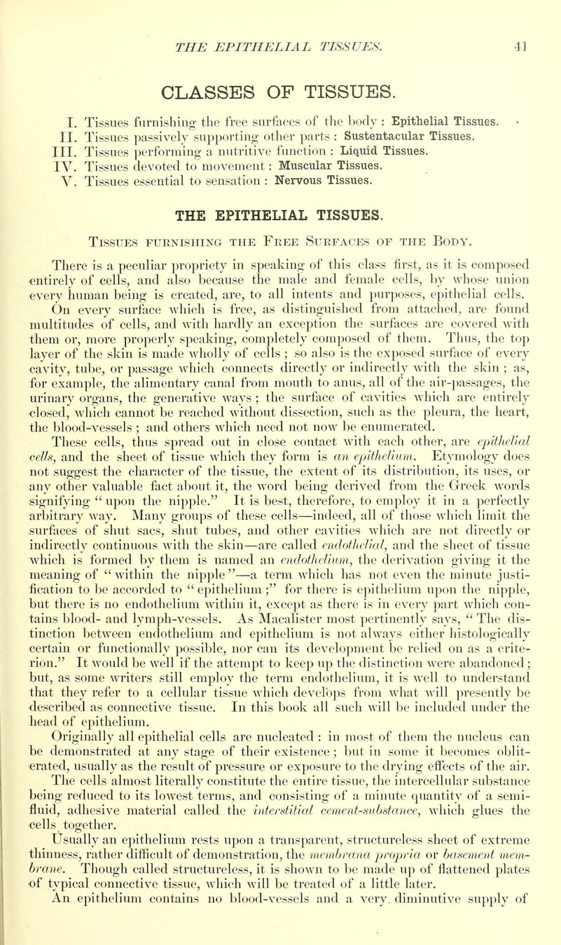 CLASSES OF TISSUES. I. Tissues furnishing- the free surfiees of the Ixxly : Epithelial Tissues. > II. Tissues passively supporting other parts : Sustentacular Tissues. III. Tissues performing a nutritive function : Liquid Tissues. IV. Tissues devoted to movement: Muscular Tissues. V. Tissues essential to sensation : Nervous Tissues. THE EPITHELIAL TISSUES. Tissues furnishing the Free Surfaces of the Body. There is a peculiar propriety in speaking of this class first, as it is composed -entirely of cells, and also because the male and female cells, by whose union every human being is created, are, to all intents and purposes, epithelial cells. On every surface which is free, as distinguished from attached, are found multitudes of cells, and with liardly an exception the surfaces are covered with them or, more properly speaking, completely composed of them. Thus, the top layer of the skin is made wholly of cells ; so also is the exposed surface of every cavity, tube, or passage which connects directly or indirectly with the skin ; as, for example, the alimentary canal from mouth to anus, all of the air-passages, the urinary organs, the generative ways ; the surface of cavities which are entirely closed, which cannot be reached without dissection, such as the pleura, the heart, the blood-vessels ; and others which need not now be enumerated. These cells, thus spread out in close contact with each other, are epithelial cells, and the sheet of tissue which they form is an epithelium. Etymology does not suggest the character of the tissue, the extent of its distribution, its uses, or any other valuable fact about it, the word being derived from the Greek words signifying  upon the nipple. It is best, therefore, to employ it in a perfectly arbitrary way. Many groups of these cells—indeed, all of those which limit the surfaces of shut sacs, shut tubes, and other cavities which are not directly or indirectly continuous with the skin—are called endothelial, and the sheet of tissue which is formed by them is named an emlothelium, the derivation giving it the meaning of within the nipple—a term which has not even the minute justi- fication to be accorded to  epithelium ; for there is epithelium upon the nipple, but there is no endothelium within it, except as there is in every part which con- tains blood- and lymph-vessels. As Macalister most pertinently says,  The dis- tinction between endothelium and epithelium is not always either histologically certain or functionally possible, nor can its development be relied on as a crite- rion. It would be well if the attempt to keep up the distinction were abandoned; but, as some writers still employ the term endothelium, it is well to understand that they refer to a cellular tissue which develops from what will presently be described as connective tissue. In this book all such will be included under the head of epithelium. Originally all epithelial cells are nucleated : in most of them the nucleus can be demonstrated at any stage of their existence ; but in some it becomes oblit- erated, usually as the result of jiressure or exposure to tlie drying elfects of the air. The cells almost literally constitute the entire tissue, the intercellular substance being reduced to its lowest terms, and consisting of a minute quantity of a semi- fluid, adhesive material called the interstitial cement-substance, which glues the cells together. Usually an epithelium rests upon a transparent, structureless sheet of extreme thinness, rather difficult of demonstration, the )iicmbrana propria or basement mem- brane. Though called structureless, it is shown to be made up of flattened plates •of typical connective tissue, which will be treated of a little later. An epithelium contains no blood-vessels and a very, diminutive supply of