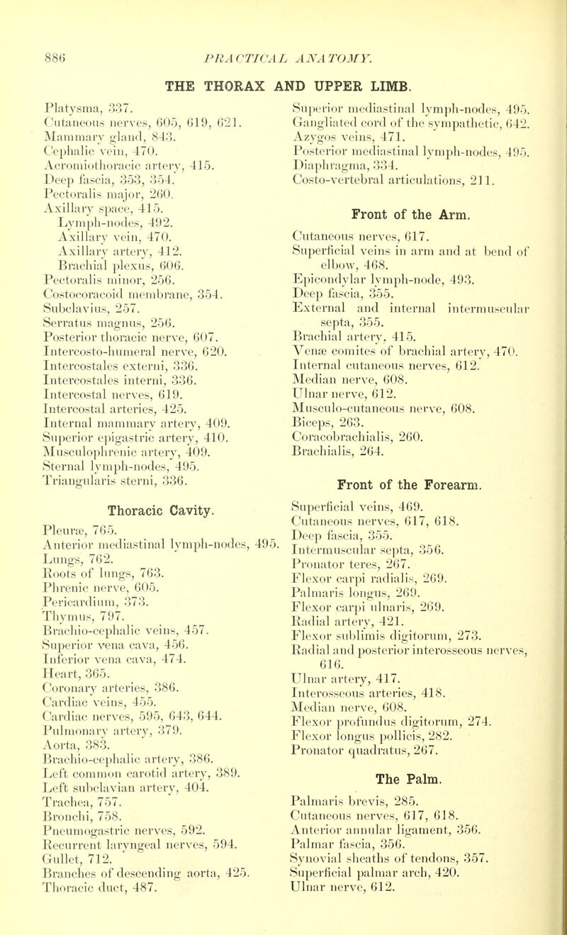 THE THORAX AND UPPER LIMB. Platysma, 337. C'utaneous nerves, 605, 619, 621. Mammary gland, 843. Cephalic vein, 470. Acromiothoracic artery, 416. Deep fascia, 353, 354. Pectoralis major, 260. Axillary space, 415. Lymph-nodes, 492. Axillary vein, 470. Axillary artery, 412. Brachial plexus, 606. Pectoralis minor, 256. Costocoracoid membrane, 354. Subclavius, 257. Serratiis magnus, 256. Posterior thoracic nerve, 607. Intercosto-humeral nerve, 620. Intercostales externi, 336. Intercostales interni, 336. Intercostal nerves, 619. Intercostal arteries, 425. Internal mammary artery, 409. Superior epigastric artery, 410. Musculophrenic artery, 409. Sternal lymph-nodes, 495. Triangularis sterni, 336. Thoracic Cavity. Pleura, 765. Anterior mediastinal lymph-nodes, 495. Lungs, 762. Roots of lungs, 763. Phrenic nerve, 605. Pericardium, 373. Thymus, 797. Brachio-cephalic veins, 457. Superior vena cava, 456. Inferior vena cava, 474. Heart, 365. Coronary arteries, 386. Cardiac veins, 455. Cardiac nerves, 595, 643, 644. Pulmonary artery, 379. Aorta, 383. Brachio-cephalic artery, 386. Left common carotid artery, 389. Left subclavian artery, 404. Trachea, 757. Bronchi, 758. Pneumogastric nerves, 592. Recurrent laryngeal nerves, 594. Gullet, 712. Branches of descending aorta, 425. Thoracic duct, 487. Sujjerior mediastinal lymph-nodes, 495. Gangliated cord of the sympathetic, 642. Azygos veins, 471. Posterior mediastinal lymph-nodes, 495. Diaphragma, 334. Costo-vertebral articulations, 211. Front of the Arm. Cutaneous nerves, 617. Superficial veins in arm and at bend of elbow, 468. Epicondylar lymph-node, 493. Deep fascia, 355. External and internal intermuscular septa, 355. Brachial artery, 415. Vena3 comites of brachial artery, 470. Internal cutaneous nerves, 612. Median nerve, 608. Ulnar nerve, 612. Musculo-cutaneous nerve, 608. Biceps, 263. Coracobrachialis, 260. Brachial is, 264. Front of the Forearm. Superficial veins, 469. Cutaneous nerves, 617, 618. Deep fascia, 355. Intermuscular septa, 356. Pronator teres, 267. Flexor carpi radialis, 269. Palmaris longus, 269. Flexor carpi ulnaris, 269. Radial artery, 421. Flexor sublimis digitorum, 273. Radial and posterior interosseous nerves, 616. Ulnar artery, 417. Interosseous arteries, 418. Median nerve, 608. Flexor profundus digitorum, 274. Flexor longus jxjllicis, 282. Pronator quadratus, 267. The Palm. Palmaris brevis, 285. Cutaneous nerves, 617, 618. Anterior aimular ligament, 366. Palmar fascia, 356. Synovial sheaths of tendons, 357. Superficial palmar arch, 420. Ulnar nerve, 612.