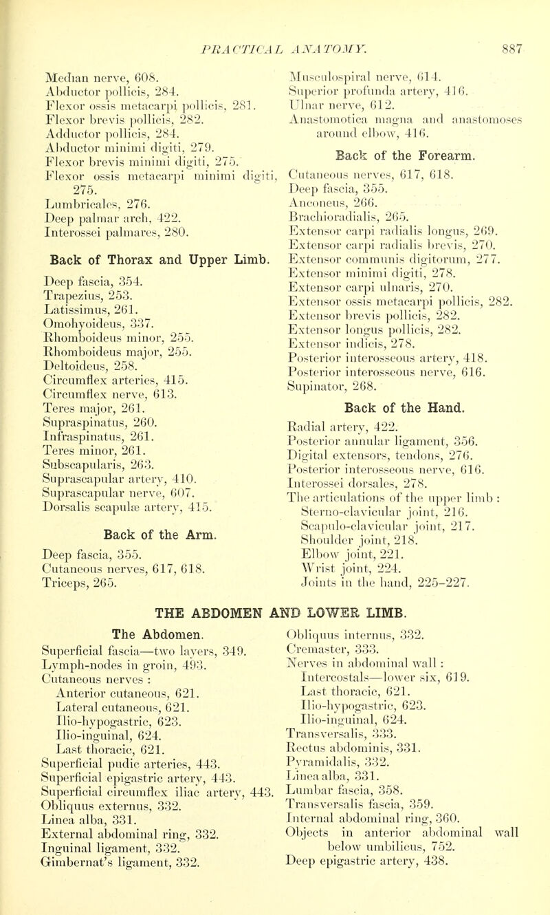 Median nerve, 608. Abductor poUieis, 284. Flexor ossis mctaearpi ]ioIlieis, 281. Flexor brevis pollicis, 2S2. Adductor pollicis, 284. Abductor minimi digiti, 279. Flexor brevis minimi digiti, 275. Flexor ossis raetacarpi minimi digiti, 275. Lumbricalcfi, 276. Deep palmar arch, 422. Interossei palmares, 280. Back of Thorax and Upper Limb. Deep fascia, 354. Trapezius, 253. Latissimus, 261. Omohyoideus, 337. Rhomboideus minor, 255. Rhomboideus major, 255. Deltoideus, 258. Circumflex arteries, 415. Circumflex nerve, 613. Teres major, 261. Suprasjjinatus, 260. Infraspinatus, 261. Teres minor, 261. Subscapularis, 263. Suprascapular artery, 410. Suprascapular nerve, 607. Dorsalis scapulae artery, 415. Back of the Arm. Deep fascia, 355. Cutaneous nerves, 617, 618. Triceps, 265. THE ABDOMEN The Abdomen. Superficial fascia—two layers, 349. Lymph-nodes in groin, 493. Cutaneous nerves : Anterior cutaneous, 621. Lateral cutaneous, 621. Ilio-hypogastric, 623. Ilio-ingulnal, 624. Last thoracic, 621. Snperficial pudic arteries, 443. Superficial epigastric artery, 443. Superficial circumflex iliac arteiy, 443. Obliquus externus, 332. Linea alba, 331. External abdominal ring, 332. Inguinal ligament, 332. Gimbernat's ligament, 332. Museulospiral nerve, 614. Sujierior profunda arter}'', 416. Ulnar nerve, 612. Anastomotica magna and anastomoses aroiuid ell)o\v, 416. Back of the Forearm. Cutaneous nerves, 617, 618. Deep fascia, 355. Anconeus, 266. Brachioradialis, 265. Extensor carpi radialis longus, 269. Extensor carpi radialis brevis, 270. Extensor communis digitorum, 277. Extensor minimi digiti, 278. Extensor carpi ulnaris, 270. Extensor ossis metacarpi pollicis, 282. Extensor brevis pollicis, 282. Extensor longus pollicis, 282. Extensor indicis, 278. Posterior interosseous artery, 418. Posterior interosseous nerve, 616. Supinator, 268. Back of the Hand. Radial artery, 422. Posterior annular ligament, 356. Digital extensors, tendons, 276. Posterior intenjsseous nerve, 616. Interossei dorsales, 278. The articulations of the upper limb : Sterno-clavicular joint, 216. Scapulo-clavicular joint, 217. Shoulder joint, 218. Elbow joint, 221. Wrist joint, 224. Joints in the hand, 225-227. AND LOWER LIMB. ()l)liquus internus, 332. Cremaster, 333. Nerves in abdominal wall : Intercostals—lower six, 619. Last thoracic, 621. Ilio-hypogastric, 623. Ilio-inguinal, 624. Transversalis, 333. Rectus abdominis, 331. Pyramidalis, 332. L'ineaalba, 331. Lumbar fascia, 358. Transversalis fascia, 359. Internal abdominal ring, 360. Objects in anterior abdominal wall below umbilicus, 752. Deep epigastric artery, 438.