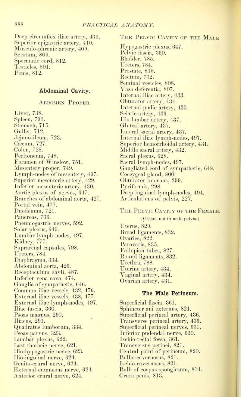 Deep circumflex iliac artery, 439. Superior epigastric artery, 410. Musculo-phrenic artery, 409. Scrotuin, 809. Spermatic cord, 812. Testicles, 801. Penis, 812. Abdominal Cavity. Abdomen Proper. Liver, 738. Spleen, 793. Stomach, 715. Gullet, 712. Jejuno-ileum, 723. Cfecum, 727. Colon, 728. Peritoneum, 748. Foramen of Winslow, 751. Mesentery proper, 749. Lymph-nodes of mesentery, 497. Su])erior mesenteric artery, 429. Inferior mesenteric artery, 430. Aortic plexus of nerves, 647. Branches of abdominal aorta, 427. Portal vein, 477. Duodenum, 721. Pancreas, 736. Pneumogastric nerves, 592. Solar jjlexus, 649. Lumbar lymph-nodes, 497. Kidney, 777. Suprarenal capsules, 798. Ureters, 784. Diaphragma, 334. Abdominal aorta, 426. Receptaculum chyli, 487. Inferior vena cava, 474. Ganglia of sympathetic, 646. Common iliac vessels, 432, 476. External iliac vessels, 438, 477. External iliac lymph-nodes, 497. Iliac fascia, 360. Psoas magnus, 290. Iliacus, 291. Quadratus lumborum, 334. Psoas parvus, 323. Lumbar plexus, 622. Last thoracic nerve, 621. Ilio-liypogastric nerve, 623. Ilio-inguinal nerve, 624. Genito-crural nerve, 624. External cutaneous nerve, 624. Anterior crural nerve, 624. The Pelvic Cavity of the Male Hypogastric plexus, 647. Pelvic fascia, 360. Bladder, 785. Ureters, 784. Prostate, 818. Rectum, 732. Seminal vesicles, 808. Vasa deferentia, 807. Internal iliac artery, 433. Oljturator artery, 434. Internal pudic artery, 435. Sciatic artery, 436. Uio-lumbar artery, 437. Gluteal artery, 437. Lateral sacral artery, 437. Internal iliac lymph-nodes, 497. Superior liemorrhoidal artery, 431. Middle saci-al artery, 432. Sacral plexus, 628. Sacral lymph-nodes, 497. Gangliated cord of sympathetic, 648. Coccygeal gland, 800. Obturator internus, 299. Pyriformis, 298. Deep inguinal lym])li-nodes, 494. Articulations of pelvis, 227. The Pelvic Cavity of the Female. (Organs not in male pelvis.) Uterus, 829. Broad ligaments, 832. Ovaries, 822. Parovaria, 835. Fallopian tubes, 827. Round ligaments, 832. Urethra, 788. Uterine artery, 434. Vaginal artery, 434. Ovarian artery, 431. The Male Perineum. Superficial fascia, 361. Sphincter ani externus, 821. Superficial perineal artery, 436. Transverse perineal artery, 436. Superficial perineal nerves, 631. Inferior pudendal nerve, 630. Ischio-rectal fossa, 361. Transversus perinei, 821. Central point of perineum, 820. Bulbo-cavernosus, 821. Ischio-cavernosus, 821. Bulb of corpus spongiosum, 814. Crura penis, 813.
