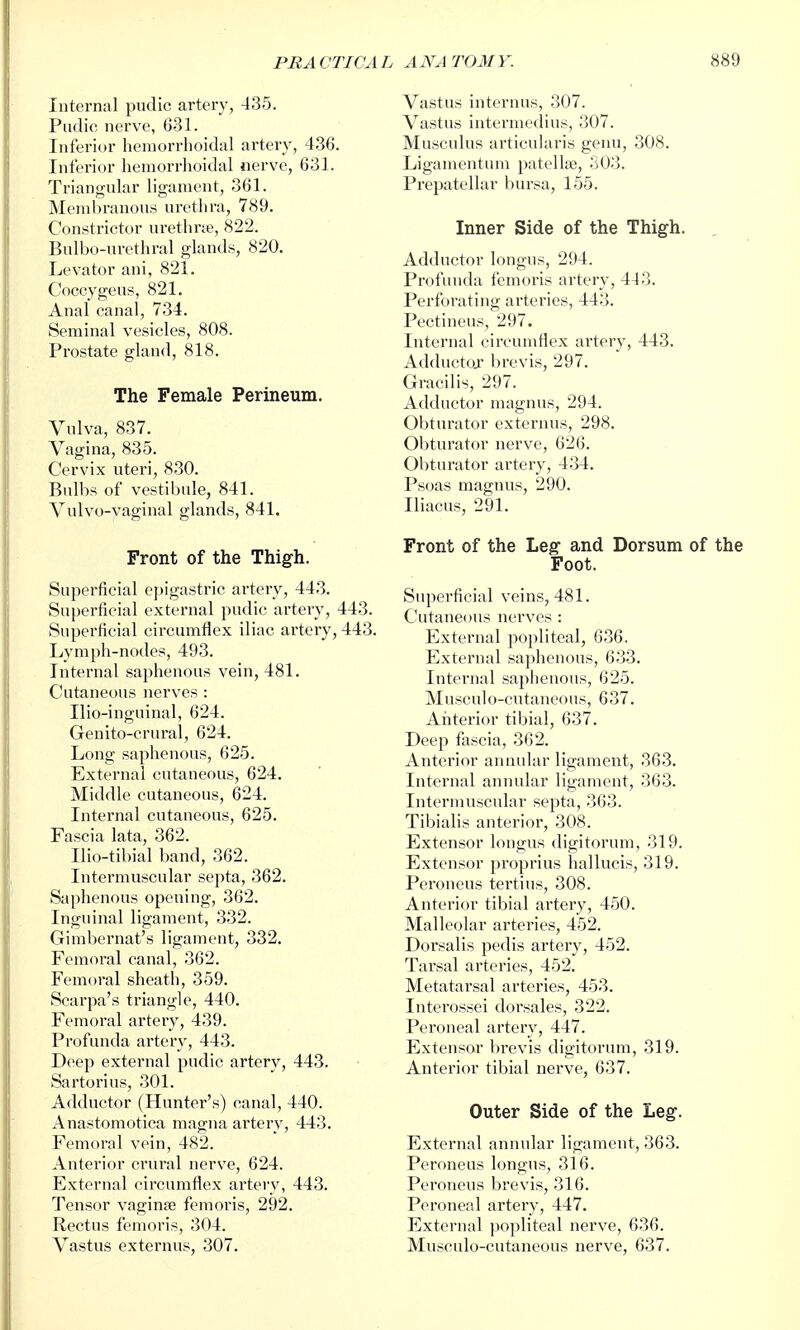 Vastus inter 1U18, 307. Vastus intermedins, 307. Musculus articularis genu, 308. Liganientum patellje, S03. Prepatellar bursa, 155. Inner Side of the Thigh. Internal pudic artery, 435. Pndic nerve, 631. Inferior hemorrhoidal artery, 436. Inferior hemorrhoidal nerve, 631. Triangular ligament, 361. Membranous urethra, 789. Constrictor urethne, 822. Bnlbo-urethral glands, 820. Levator ani, 821. Coccygeus, 821. Anal canal, 734. Seminal vesicles, 808. Prostate gland, 818. The Female Perineum. Vulva, 837. Vagina, 835. Cervix uteri, 830. Bulbs of vestibule, 841. Vulvo-vaginal glands, 841. Front of the Thigh. Superficial epigastric artery, 443. Superficial external pudic artery, 443. Superficial circumflex iliac artery, 443. Lymph-nodes, 493. Internal saphenous vein, 481. Cutaneous nerves : Ilio-inguinal, 624. Genito-crural, 624. Long saphenous, 625. External cutaneous, 624. Middle cutaneous, 624. Internal cutaneous, 625. Fascia lata, 362. Ilio-tibial band, 362. Intermuscular septa, 362. Saphenous opening, 362. Inguinal ligament, 332. Girabernat's ligament, 332, Femoral canal, 362. Femoral sheath, 359. Scarpa's triangle, 440. Femoral artery, 439. Profunda artery, 443. Deep external pudic artery, 443. Sartorius, 301. Adductor (Hunter's) canal, 440. Anastomotica magna artery, 443. Femoral vein, 482. Anterior crural nerve, 624. External circumflex artery, 443. Tensor vaginae femoris, 292. Rectus femoris, 304. Vastus externus, 307. Adductor longus, 294. Profunda femoris artery, 443. Perforating arteries, 443. Pectineus, 297. Internal circumflex artery, 443. Adductojr brevis, 297. Gracilis, 297. Adductor magnus, 294. Obturator externus, 298. Obturator nerve, 626. Obturator artery, 434. Psoas magnus, 290. Iliacus, 291. Front of the Leg and Dorsum of the Foot. Superficial veins, 481. Cutaneous nerves : External popliteal, 636. External saphenous, 633. Internal saphenous, 625. Musculo-cutaneous, 637. Anterior tibial, 637. Deep fascia, 362. Anterior annular ligament, 363. Internal annular ligament, 363. Intermuscular septa, 363. Tibialis anterior, 308. Extensor longus digitorum, 319. Extensor proprius hallucis, 319. Peroneus tertius, 308. Anterior tibial artery, 450. Malleolar arteries, 452. Dorsalis pedis artery, 452. Tarsal arteries, 452. Metatarsal arteries, 453. Intei'ossei dorsales, 322. Peroneal artery, 447. Extensor brevis digitorum, 319. Anterior tibial nerve, 637. Outer Side of the Leg. External annular ligament, 363. Peroneus longus, 316. Peroneus brevis, 316. Peroneal artery, 447. External ])opliteal nerve, 636. Musculo-cutaneous nerve, 637.