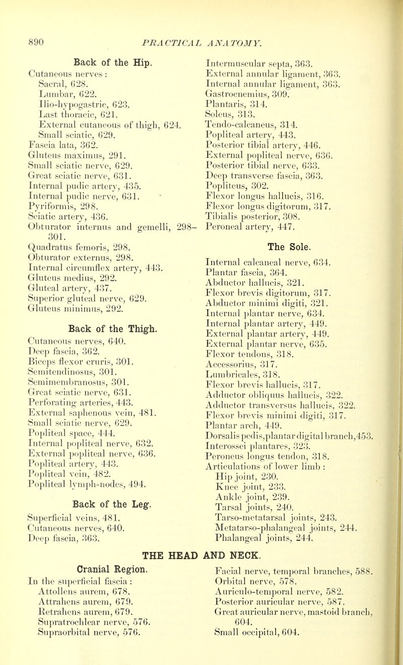 Back of the Hip. Cutaneous nerves : Sacral, 628. Limibar, 622. Ilio-hypogastric, 623. Last thoracic, 621. External cutaneous of thigh, 624. Small sciatic, 629. Fascia lata, 362. Gluteus maximus, 291. Small sciatic nerve, 629. Great sciatic nerve, 631. Internal pudic artery, 435. Internal pudic nerve, 631. Pyriformis, 298. Sciatic artery, 436. Obturator internus and gemelli, 298- 301. Quadratus femoris, 298. Obturator externus, 298. Internal circumflex artery, 443. Gluteus medius, 292. Gluteal artery, 437. Superior gluteal nerve, 629. Gluteus minimus, 292. Back of the Thigh. Cutaneous nerves, 640. Deep fascia, 362. Biceps flexor cruris, 301. Semitendinosus, 301. Semimembranosus, 301. Great sciatic nerve, 631. Perforating arteries, 443. External saphenous vein, 481. Small sciatic nerve, 629. Popliteal space, 444. Internal popliteal nerve, 632. External popliteal nerve, 636. Popliteal artery, 443. Popliteal vein, 482. Popliteal lymph-nodes, 494. Back of the Leg. Superficial veins, 481. Cutaneous nerves, 640. Deep fascia, 363. THE HEAD Cranial Region. In the superficial fascia : Attollens aurem, 678. Attrahens aurem, 679. Retrahens aurem, 679. Supratrochlear nerve, 576. Supraorbital nerve, 576. Intermuscular septa, 363. External annular ligament, 363. Internal annular ligament, 363. Gastrocnemius, 309. Plantaris, 314. Soleus, 313. Tendo-calcaneus, 314. Popliteal artery, 443. Posterior tibial artery, 446. External popliteal nerve, 636. Posterior tibial nerve, 633. Deep transverse fascia, 363. Popliteus, 302. Flexor longus hallucis, 316. Flexor longus digitorum, 317. Tibialis posterior, 308. Peroneal artery, 447. The Sole. Internal calcaneal nerve, 634. Plantar fascia, 364. Abductor hallucis, 321. Flexor brevis digitorum, 317. Abductor minimi digiti, 321. Internal ]ilantar nerve, 634. Internal plantar artery, 449. External plantar artery, 449. External plantar nerve, 635. Flexor tendons, 318. Accessorius, 317. Lumbricales, 318. Flexor brevis hallucis, 317. Adductor obliquus hallucis, 322. Adductor transversus hallucis, 322. Flexor brevis minimi digiti, 317. Plantar arch, 449. Dorsalis pedis,plantar digital branch,453. Interossei plantares, 323. Peroneus longus tendon, 318. Articulations of lower limb : Hip joint, 230. Knee joint, 233. Ankle joint, 239. Tarsal joints, 240. Tarso-metatarsal joints, 243. Metatarso-phalangeal joints, 244. Phalangeal joints, 244. AND NECK. Facial nerve, temporal branches, 588. Orbital nerve, 578. Auriculo-temporal nerve, 582. Posterior auricular nerve, 587. Great auricular nerve, mastoid branch, 604. Small occipital, 604.