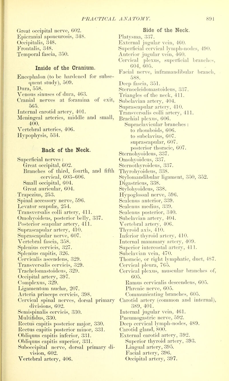 Great occipital nerve, 602. Epicranial aponeurosis, 348. Occipitalis, 348, Frontalis, 348. Temporal fascia, 350. Inside of the Cranium. Encephalon (to be hardened for subse- quent study), 509. Dura, 558. Venous sinuses of dura, 463. Cranial nerves at foramina of exit, 665. Internal carotid artery, 401. Meningeal arteries, middle and small, 400. Vertebral arteries, 406. Hypophysis, 534. Back of the Neck. Superficial nerves : Great occipital, 602. Branches of third, fourth, and fifth cervical, 603-606. Small occipital, 604. Great auricular, 604. Trapezius, 253. Spinal accessory nerve, 596. Levator scapula, 254. Transversalis colli artery, 411. Omohyoideus, posterior belly, 337. Posterior scapular artery, 411. Suprasca2:»ular artery, 410. Supi'ascapular nerve, 607. Vertebral fascia, 358. Splenius cervicis, 327. Splenius capitis, 326. Cervicalis ascendens, 329. TransversaHs cervicis, 329. Trachelomastoideus, 329. Occipital artery, 397. Complexus, 329. Ligamentum nuehte, 207. Arteria princeps cervicis, 398. Cervical spinal nerves, dorsal primary divisions, 602. Semispinalis cervicis, 330. Multifidus, 330. Rectus capitis posterior major, 330. Rectus capitis posterior minor, 331. 01)liquus capitis inferior, 331. Obliquus capitis superior, 331. Suboccipital nerve, dorsal primary di- vision, 602. Vertebral arteiy, 406. Side of the Neck. Platysma, 337. External jugular vein, 460. Superficial cervical lymi)h-nodes, 490. Anterior jugular vein, 460. Cervical plexus, superficial branches, 604, 605. Facial nerve, inframandibiilar l)ranch, 588. Deep fiisoia, 351. Sternocleidomastoideus, 337. Triangles of the neck, 411. Subclavian artery, 404. Suprascapular artery, 410. Transversalis colli artery, 411. Brachial ]>lexus, 606. Supraclavicular branches : to I'homboids, 606. to subclavius, 607. suprascapular, 607. posterior thoracic, 607. Sternohyoideus, 337. Omoliyoideus, 337. Sternotliyroideus, 337. Thyrohyoideus, 338. Stylomandibular ligament, 350, 352. Digastricus, 338. Stylohyoideus, 338. Hypoglossal nerve, 596. Scalenus anterior, 339. Scalenus medius, 339. Scalenus posterior, 340. Subclavian artery, 404. Vertebral arterv, 406. Thyroid axis, 410. Inferior thyroid artery, 410. Internal mammary artery, 409. Superior intercostal artery, 411. Subclavian veiu, 470. Thoi'acic, or right lymphatic, duet, 487. Cervical pleura, 765. Cervical plexus, muscular branches of, 605. Ramus cervicalis descendens, 605. Phrenic nerve, 605. Communicating branches, 605. Carotid artery (common and internal), 389, 401. Internal jugular vein, 461. Pneumogastric nerve, 592. Deep cervical Ivmph-nodes, 489. Carotid gland, 800. External carotid artery, 392. Superior thyroid artery, 393. Lingual artery, 395. Facial artery, 396. Occipital artery, 397.