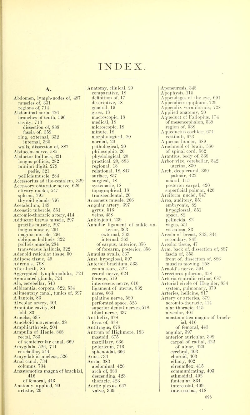 I I INDEX. A. Abdomen, lymph-nodes of, 497 miisL'les of, 331 i-L'^ions of, 714 Abdominal aorta,426 branches of tenth, 596 cavity, 713 dissection of, 888 fascia of, 359 ring, external, 332 internal, 360 walls, dissection of, 887 Abducent nerve, 585 Al)ductor hallucis, 321 longiis poUicis, 282 minimi digiti, 279 pedis,'321 poUicis muscle, 284 Accessorius ad ilio-costalem, 329 Accessory obturator nerve, 626 olivary nuclei, 547 spleens, 795 thyroid glands, 797 Acetabulum, 149 Acoustic tubercle, 551 Acromio-thoracic artery, 414 Adductor brevis muscle, 297 gracilis muscle, 297 longus muscle, 294 magnus muscle, 294 obliquus hallucis, 322 pollicis muscle, 284 transversus hallucis, 322 Adenoid reticular tissue, 50 Adipose tissue, 49 Adrenals, 798 After-birth, 85 Aggregated lymph-nodules, 724 Agminated glands, 724 Ala, cerebellar, 543 Albioantia, corpora, 522, 534 Alimentary canal, tunics of, 697 Allantois, 83 Alveolar artery, 401 Amniotic cavity, 84 fold, 83 Amoeba, 695 Amoeboid movements, 38 Aniphiarthrosis, 204 Ampulla of Henle, 808 rectal, 733 of semicircular canal, 669 Amygdala, 526, 711 cerebellar, 544 Amygdaloid nucleus, 526 Anal canal, 734 columns, 734 Anastomotica magna of brachial, 416 of femoral, 443 Anatomy, applied, 20 artistic, 20 Anatomy, clinical, 20 comparative, 18 definition of, 17 descriptive, 18 general, 19 gross, 18 macroscopic, 18 medical, 18 microscopic, 18 minute, 18 morphological, 20 normal, 20 pathological, 20 philosophic, 20 physiological, 20 practical, 20, 883 regional, 18 relational, 18, 847 surface, 857 surgical, 18 systematic, 18 topographical, 18 transcendental, 20 Anconeus muscle, 266 Angular artery, 397 gyrus, 516 veins, 458 Ankle-joint, 239 Annular ligament of ankle, an- terior, 363 external, 363 internal, 363 of carpus, anterior, 356 of forearm, posterior, 356 Annulus ovalis, 367 Ansa hypoglossi, 597 Anterior brachium, 633 commissure, 522 crural nerve, 624 forceps, 519 interosseus nerve, 610 ligament of uterus, 832 nares, 663 palatine nerve, 580 perforated space, 525 superior dental nerves, 578 tibial nerve, 637 Antihelix, 678 fossa of, 678 Antitragus, 678 Antrum of Highmore, 183 mastoid, 675 maxillary, ()66 pyloricum, 716 sphenoidal, 666 Anus, 734 Aorta, 383 abdominal, 426 arch of, 383 descending, 423 thoracic, 423 Aortic plexns, 647 valve, 369 Aponeurosis, 348 Apophysis, 115 Appendages of the eye, 691 Appendices epiploicae, 729 Appendix vermiforniis, 728 Applied anatomy, 20 Aqueduct of Fallopius, 174 of mesencephalon, 539 region of, 538 Aqueductus cochleae, 674 vestibuli, 673 Aqueous humor, 689 Arachnoid of brain, 560 of spinal cord, 562 Arantius, body of, 368 Arbor vitfe, cerebellar, 542 uterina, 830 Arch, deep crural, 360 palmar, 422 neural, 115 posterior carpal, 420 superficial palmar. 420 Arciform nuclei, 547 Area, auditory, 551 embryonic, 82 hypoglossal, 551 opaca, 82 [ pellucida, 82 vagus, 551 vasculosa, 83 i Areola of breast, 843, 844 secondary, 845 Areolar tissue, 47 Arm, back of, dissection of, 887 fascia of, 355 front of, dissection of, 886 muscles moving, 258 Arnold's nerve, 594 Arrectores pilorum, 658 Arteria centralis retinie, 687 Arterial circle of Huguier, 834 system, pulmonary, 379 Arteries, helicine, 817 Artery or arteries, 379 acromio-thoracic, 414 alar thoracic, 415 alveolar, 401 anastomotica magna of brach- ial, 416 of femoral, 443 angular, 397 anterior auricular. 399 carpal of radial, 422 of ulnar, 420 cerebral, 403 choroid, 403 ciliary, 402 circumflex, 415 communicating, 403 ethmoidal. 402 funicular, 834 intercostal, 409 interosseous, 418