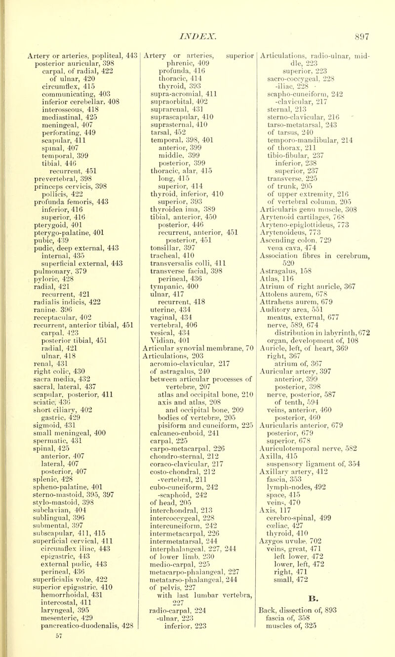 Artery or arteries, popliteal, 443 posterior auricular, 398 carpal, of radial, 422 of ulnar, 420 circumfiex, 415 communicating, 403 inferior cerebellar, 408 interosseous, 418 mediastinal, 425 meningeal, 407 perforating, 449 scapular, 411 spinal, 407 temporal, 399 tibial. 440 recurrent, 451 prevertebral, 398 princeps cervicis, 398 pollicis, 422 profunda femoris, 443 inferior, 416 superior, 41(5 pterygoid, 401 pterygo-palatine, 401 pubic, 439 pudic, deep external, 443 internal, 435 superficial external, 443 pulmonary, 379 pyloric, 428 radial, 421 recurrent, 421 radialis indicis, 422 raniue. 396 receptaciilar, 402 recurrent, anterior tibial, 451 carpal. 423 posterior tibial, 451 radial, 421 ulnar, 418 renal, 431 right colic, 430 sacra media, 432 sacral, lateral, 437 scapular, posterior, 411 sciatic, 430 short ciliary, 402 gastric, 429 sigmoid, 431 small meningeal, 400 spermatic, 431 spinal, 425 anterior, 407 lateral, 407 posterior, 407 splenic, 428 spheno-palatine, 401 sterno-inastoid, 395, 397 stylo-mastoid, 398 subclavian, 404 sublingual, 396 submental, 397 subscapular, 411,415 superficial cervical, 411 circumflex iliac, 443 episastric, 443 external pudic, 443 perineal, 436 superficialis volse, 422 superior epigastric, 410 hemorrhoidal, 431 intercostal, 411 laryngeal, 395 mesenteric, 429 pancreatico-duodenalis, 428 57 Artery or arteries, superior phrenic, 409 profunda, 416 thoracic, 414 thyroid, 393 supra-acromial, 411 supraorbital. 402 suprarenal, 431 suprascapular, 410 suprasternal, 410 tarsal, 452 temporal, 398, 401 anterior, 399 middle. 399 posterior, 399 thoracic, alar, 415 long, 415 superior, 414 thyroid, inferior, 410 superior, 393 thyroidea inia, 389 tibial, anterior, 450 posterior, 446 recurrent, anterior, 451 posterior, 451 tonsillar, 397 tracheal, 410 transversalis colli, 411 transverse fiicial, 398 perineal, 436 tympanic, 400 ulnar, 417 recurrent, 418 uterine, 434 vaginal, 434 vertebral, 406 vesical, 4:54 Vidian, 401 Articular synovial membrane, 70 Articulations, 203 acromio-clavicular, 217 of astragalus, 240 between articular processes of vertebra?, 207 atlas and occipital bone, 210 axis and atlas, 208 and occipital bone, 209 bodies of vertebrw, 205 pisiform and cuneiform, 225 calcaneo-cuboid, 241 carpal, 225 carpo-metacarpal, 226 chondro-sternal, 212 coraco-clavicular, 217 costo-chondral, 212 -vertebral, 211 cubo-cuneiform, 242 -scaphoid, 242 of head, 205 interchondral, 213 intercoccygeal, 228 intercuneiform, 242 intermetacarpal, 226 intermetatarsal, 244 interphalangeal, 227, 244 of lower limb. 230 medio-carpal, 225 metacarpo-phalangeal, 227 nietatarso-phalangeal, 244 of pelvis, 227 with last lumbar vertebra, 227 radio-carpal, 224 -ulnar, 223 inferior, 223 Articulations, radio-ulnar, mid- dle, 223 superior, 223 sacro-coccvgeal. 228 -iliac, 228 •' scapho-cuneiform, 242 -clavicular, 217 sternal, 213 sterno-clavicular, 216 tarso-metatarsal, 243 of tarsus, 240 temporo-mandibular, 214 of thorax, 211 tibio-fibular, 237 inferior, 238 superior, 237 transverse. 225 of trunk, 205 of upper extremity, 216 of vertebral colunm, 205 Articularis genu muscle, 308 Arytenoid cartilages, 768 Aryteno-epiglottideus, 773 Arytenoideus, 773 Ascending colon. 729 vena cava, 474 Association fibres in cerebrum, 520 Astragalus, 158 Atlas, 116 Atrium of right auricle, 367 Attolens aurem, 678 Attrahens aurem, 679 Auditory area, 551 meatus, external, 677 nerve, 589, 674 distribution in labyrinth, 672 organ, development of, 108 Auricle, left, of heart, 369 right, 367 atrium of, 367 Auricular artery, 397 anterior, 399 posterior, 398 nerve, posterior, 587 of tenth, 594 veins, anterior, 460 posterior, 460 Auricularis anterior, 679 posterior, 679 superior, 678 Auriculotemporal nerve, 582 Axilla, 415 suspensory ligament of, 354 Axillary artery, 412 fascia, 353 lymph-nodes, 492 space, 415 veins, 470 Axis, 117 cerebro-spinal, 499 cceliac, 427 thyroid, 410 Azygos uvulae, 702 veins, great, 471 left lower, 472 lower, left, 472 right, 471 small, 472 B. Back, dissection of, 893 fascia of, 358 muscles of, 325