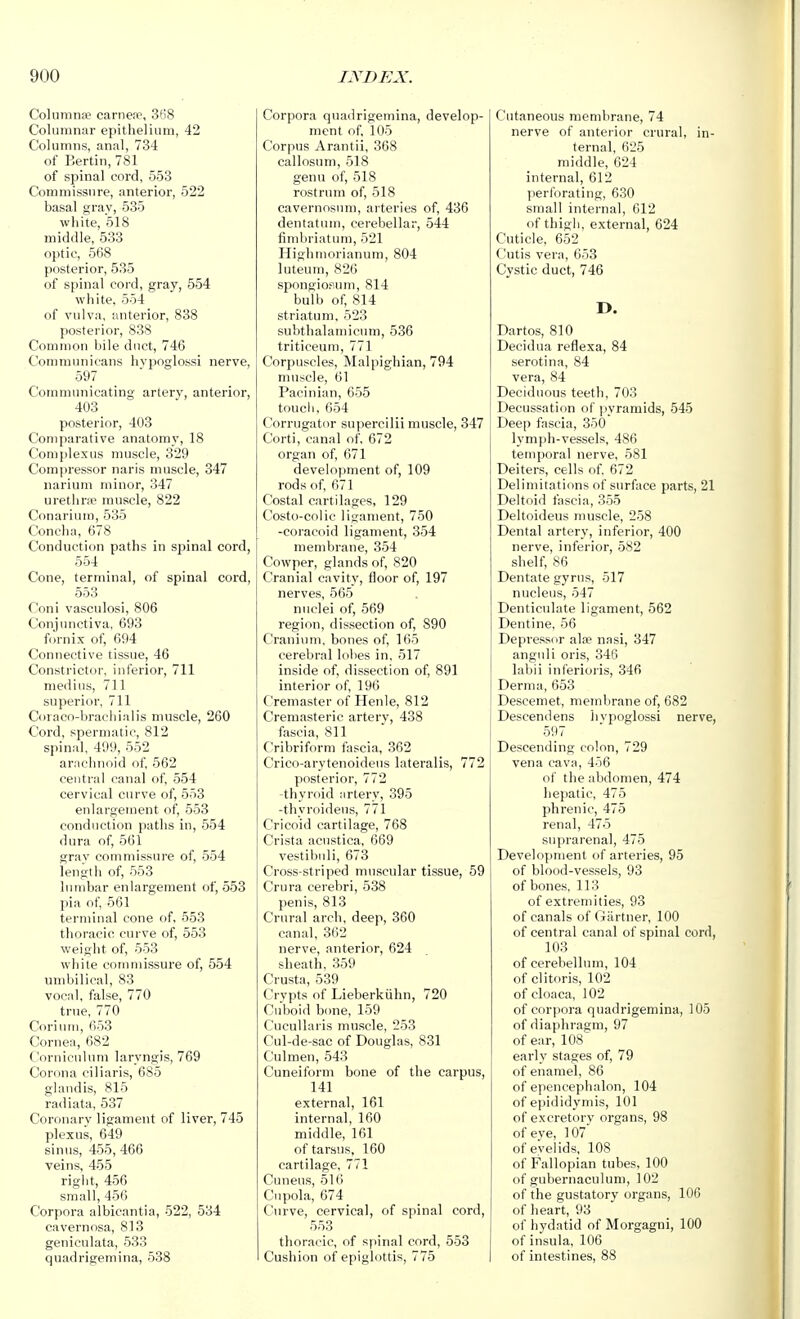Columnse carnejie, 3f'8 Columnar epitlielium, 42 Columns, anal, 734 of Berlin, 781 of spinal cord, 553 Commissure, anterior, 522 basal gray, 535 white, 518 middle, 533 optic, 568 posterior, 535 of spinal cord, gray, 554 white, 554 of vulva, anterior, 838 posterior, 838 Common bile duct, 746 Communicans livpoglossi nerve, 597 Communicating artery, anterior, 403 posterior, 403 Comparative anatomy, 18 Comjilexus muscle, 329 Compressor naris muscle, 347 narium minor, 347 urethne muscle, 822 Conarium, 535 Concha, 678 Conduction paths in spinal cord, 554 Cone, terminal, of spinal cord, 553 Coni vasculosi, 806 Conjunctiva, 693 fornix of, 694 Connective tissue, 46 Constrictor, inferior, 711 medius, 711 superior, 711 Coraco-braciiialis muscle, 260 Cord, spermatic, 812 spinal, 499, 552 arachnoid of, 562 central canal of, 554 cervical curve of, 553 enlargement of, 553 conduction paths in, 554 dura of, 561 grav commissure of, 554 length of, 553 lumbar enlargement of, 553 I)ia of, 561 terminal cone of, 553 thoracic curve of, 553 weight of, 553 white commissure of, 554 umbilical, 83 vocal, false, 770 true, 770 Coriutii, 653 Cornea, 682 Corniculum laryngis, 769 Corona ciliaris, 685 glandis, 815 radiata, 537 Coronary ligament of liver, 745 plexus, 649 sinus, 455, 466 veins, 455 right, 456 small, 456 Corpora albicantia, 522, 534 cavernosa, 813 geniculata, 533 quadrigemina, 538 Corpora quadrigemina, develop- ment of, 105 Corpus Arantii, 368 callosum, 518 genu of, 518 rostrum of, 518 cavernos\nn, arteries of, 436 dentatum, cerebellar, 544 fimbriatum, 521 Highmorianum, 804 luteum, 826 spongiosum, 814 bulb of, 814 striatum, 523 subthalamicum, 536 triticeum, 771 Corpuscles, Malpighian, 794 muscle, 61 Pacinian, 655 touch, 654 Corrugator supercilii muscle, 347 Corti, canal of. 672 organ of, 671 development of, 109 rods of, 671 Costal cartilages, 129 Costo-colic ligament, 750 -coracoid ligament, 354 membrane, 354 Cowper, glands of, 820 Cranial cavity, floor of, 197 nerves, 565 nuclei of, 569 region, dissection of, 890 Cranium, bones of, 165 cerebral lobes in, 517 inside of, dissection of, 891 interior of, 196 Cremaster of Henle, 812 Cremasteric artery, 438 fascia, 811 Cribriform fascia, 362 Crico-arytenoideus lateralis, 772 posterior, 772 -thyroid artery, 395 -thyroideus, 771 Cricoid cartilage, 768 Crista acustica, 669 vestibnli, 673 Cross-striped muscular tissue, 59 Crura cerebri, 538 penis, 813 Crural arch, deep, 360 canal, 362 nerve, anterior, 624 sheath, 359 Crusta, 539 Crypts of Lieberkiihn, 720 Cuboid b(me, 159 Cucullaris muscle, 253 Cul-de-sac of Douglas, 831 Culmen, 543 Cuneiform bone of the carpus, 141 external, 161 internal, 160 middle, 161 of tarsus, 160 cartilage, 771 Cunens, 516 Cupola, 674 Curve, cervical, of spinal cord, 553 thoracic, of spinal cord, 553 Cushion of epiglottis, 775 Cutaneous membrane, 74 nerve of anterior crural, in- ternal, 625 middle, 624 internal, 612 perforating, 630 small internal, 612 of thigh, external, 624 Cuticle, 652 Cutis vera, 653 Cystic duct, 746 D. Dart OS, 810 Decidua reflexa, 84 serotina, 84 vera, 84 Deciduous teeth, 703 Decussation of pyramids, 545 Deep fascia, 350 lymjih-vessels, 486 temporal nerve, 581 Deiters, cells of. 672 Delimitations of surface parts, 21 Deltoid fascia, 355 Deltoideus muscle, 258 Dental artery, inferior, 400 nerve, inferior, 582 shelf, 86 Dentate gyrus, 517 nucleus, 547 Denticulate ligament, 562 Dentine, 56 Depressor alfe nasi, 347 anguli oris, 346 labii inferioi'is, 346 Derma, 653 Descemet, membrane of, 682 Descen<lens livpoglossi nerve, 597 Descending colon, 729 vena cava, 456 of the abdomen, 474 hepatic, 475 phrenic, 475 renal, 475 suprarenal, 475 Development of arteries, 95 of blood-vessels, 93 of bones, 113 of extremities, 93 of canals of Gartner, 100 of central canal of spinal cord, 103 of cerebellum, 104 of clitoris, 102 of cloaca, 102 of corpora quadrigemina, 105 of diaphragm, 97 of ear, 108 early stages of, 79 of enamel, 86 of epencephalon, 104 of epididymis, 101 of excretory organs, 98 of eve, 107 ofe'velids, 108 of Fallopian tubes, 100 of gubernaculuni, 102 of the gustatory organs, 106 of heart, 93 of hydatid of Morgagni, 100 of insula. 106 of intestines, 88