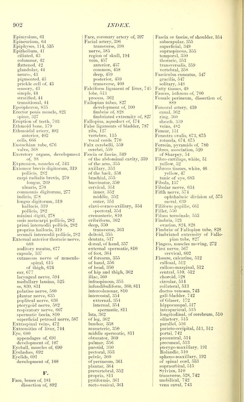 Epimysitim, 61 Epineurium, 64 Epiphyses, 114, 535 Epitlieliuni, 41 ciliated, 43 columnar, 42 flattened, 42 glandular, 44 neuro-, 43 pigmented, 43 prickle cell of, 43 sensory, 43 simple, 44 stratified, 44 transitional, 44 Epoophoron, 835 Erector penis nuiscle, 821 spinse, 327 Ernption of teeth, 703 Ethmoid bone, 179 Ethmoidal aitery, 402 anterior, 402 cells, 666 Eustachian tube, 676 valve, 368 Excretory organs, development of, 98 Expression, ninscles of, 343 Extensor brevis digitoruni, 319 pollicis, 282 carpi radialis brevis, 270 longus, 269 ulnaris, 270 communis digitoruni, 277 indicis, 278 longus digitoruni, 319 hallucis, 319 pollicis, 282 minimi digiti, 278 ossis metacarpi pollicis, 282 prirai internodii pollicis, 282 proprius hallucis, 319 secundi internodii pollicis, 282 External anterior thoracic nerve, 608 auditory meatus, 677 capsule, 537 cutaneous nerve of musculo- spiral, 615 of thigh, 624 ear, 677 laryngeal nerve, 594 medullary lamina, 525 OS, 830, 831 palatine nerve, 580 plantar nerve, 635 popliteal nerve, 636 pterygoid nerve, 582 respiratory nerve, 607 spermatic fascia, 810 superficial petrosal nerve, 587 Extraspinal veins, 472 Extremities of liver, 744 Eye, 680 appendages of, 691 development of, 107 Eyeball, muscles of, 690 Eyelashes, 692 Eyelids, 691 development of, 108 F. Face, bones of, 181 dissection of, 892 Face, coronary artery of, 397 Facial artery, 396 transverse, 398 nerve, 585 region of skull, 194 vein, 457 anterior, 457 common, 458 deep, 459 posterior, 459 transverse, 400 Falciform ligament of liver, lobe, 513 process, 362 Fallopian tubes, 827 development of, 100 fimbrise of, 828 fimbriated extremity of, 827 Fallopius, aqueduct of, 174 False ligaments of bladder, 787 ribs, 127 vertebrae, 115 vocal cords, 770 Falx cerebelli, 559 cerebri, 559 Fascia or fascia?, 349 of the abdominal cavity, 359 of the arm, 355 axillary, 353 of the back, 358 brachial, 355 buccinator, 350 cervical, 351 inner, 352 middle, 352 outer, 851 clavi-coraco-axillary, 354 -pectoral, 354 cremasteric, 810 cribriform, 362 deep, 350 transverse, 363 deltoid, 355 dentata, 517 dorsal, of hand, 357 external spermatic, 810 of foot, 364 of forearm, 355 of hand, 356 of head, 350 of hip and thigh, 362 iliac, 360 infraspinous, 355 infundibuliform, 360, 811 intercolunmar, 810 intercostal, 354 external, 354 internal, 354 spermatic, 811 lata, 362 of leg, 362 lumbar, 358 masseteric, 350 middle spermatic, 811 obturator, 360 palmar, 356 parotid, 350 pectoral, 353 pelvic, 360 of perineum, 361 plantar, 364 prevertebral, 352 propria, 811 pyriformis, 361 recto-vesical, 3G1 Fascia or fasciae, of shoulder, 354 subscapular, 355 superficial, 349 supraspinous, 355 temporal, 350 thoracic, 353 transversalis, 359 vertebral, 358 Fasciculus cuneatus, 547 gracilis, 547 solitary, 548 Fatty tissues, 49 Fauces, isthmus of, 700 Female perineum, dissection of, 889 Femoral artery, 439 canal, 362 ring, 360 sheath, 359 veins, 482 Femur, 151 Fenestra ovalis, 673, 675 rotunda, 674, 675 Ferrein, pyramids of, 780 Fibres, association, 520 of Sliarpey, 54 Fibro-cartilage, white, 51 yellow, 52 Fibrous tissues, white, 46 yellow, 47 tunic of eye, 683 Fibula, 157 Fibular nerve, 634 Fifth nerve, 574 ophthalmic division of, 575 sacral, 639 Filiform pnpilhe, 661 Fillet, 550 Filum terminale, 553 Fimbria, 521 ovarian, 824, 828 Fimbriie of Fallopian tube, 828 Fimbi-iated extremity of Fallo- pian tube, 827 Fingers, muscles moving, 272 First nerve, 567 cervical, 602 Fissure, calcarine, 512 callosal, 512 callo.so-marginal, 512 central, 510^ 512 choroid, 528 circular, 514 collateral, 513 ductus venosus, 743 gall-bladder. 742 of Glaser, 172 hippocampal, 517 intraparieial, 515 longitudinal, of cerebrum, 510 olfactory, 515 parallel, 516 parieto-occipital, 511, 512 portal. 742 precentral, 514 precuneal, 513 pterygo-niaxillary, 191 Eolandic. 510 spheno-maxillary, 192 of spinal cord, 553 supraorbital, 515 Sylvian, 510 transverse, 528, 742 umbilical, 742 vena caval, 743