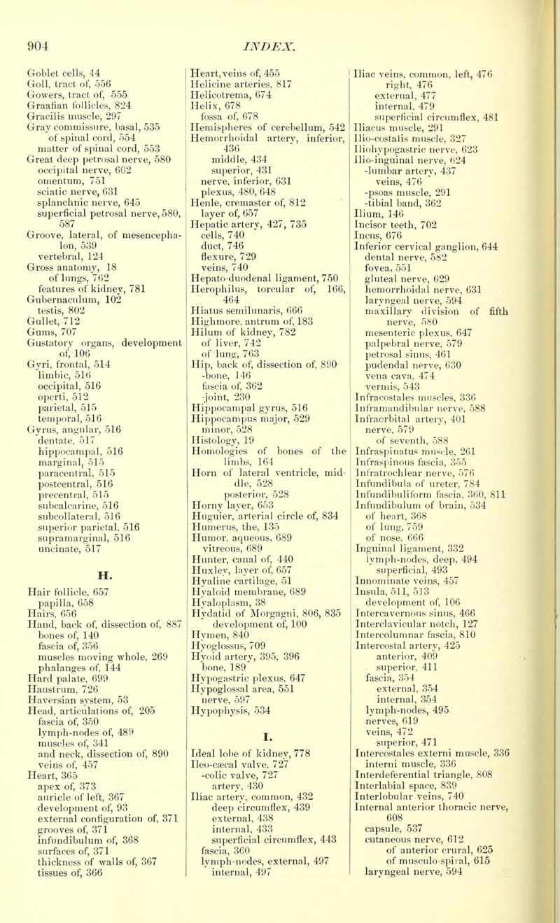Goblet cells, -14 Goll, tract of, 556 Gowers, tract of, 555 Graafian follicles, 824 Gracilis muscle, 297 Gray commissure, basal, 535 of spinal cord, 554 matter of spinal cord, 553 Great deep petrosal nerve, 580 occipital nerve, 602 omentum, 751 sciatic nerve, 631 splanchnic nerve, 645 superficial petrosal nerve, 580, 587 Groove, lateral, of mesence[)lia- lon, 539 vertebral, 124 Gross anatomy, 18 of lungs, 762 features of kidney, 781 Gubernaculum, 102 testis, 802 Gullet, 712 Gums, 707 Gustatory organs, development of; 106 Gyri, frontal, 514 limbic, 516 occipital, 516 operti, 512 parietal, 515 temporal, 516 Gyrus, angular, 516 dentate, 517 hippocampal, 516 marginal, 515 paracentral, 515 postcentral, 516 precentral, 515 subcalcarine, 516 subcollateral, 516 superior parietal, 516 supramarginal, 516 uncinate, 517 H. Hair follicle, 657 papilla, 658 Haii's, 656 Hand, back of, dissection of, 887 bones of, 140 fascia of, 356 muscles moving whole, 269 phalanges of, 144 Hard palate, 699 Haustrum, 726 Haversian system, 53 Head, articulations of, 205 fascia of, 350 lymph-nodes of, 489 muscles of, 341 and neck, dissection of, 890 veins of, 457 Heart, 365 apex of, 373 auricle of left, 367 development of, 93 external configuration of, 371 grooves of, 371 infundibulum of, 308 surfaces of, 371 thickness of walls of, 367 tissues of, 366 HeartjVeins of, 455 Helicine arteries, 817 Helicotrema, 674 Helix, 678 fossa of, 678 Hemispheres of cerebellum, 542 Hemorrhoidal arterv, inferior, 436 middle, 434 superior, 431 nerve, inferior, 631 plexus, 480, 648 Henle, cremaster of, 812 layer of, 657 Hepatic arterv, 427, 735 cells, 740 duct, 746 flexure, 729 veins, 740 Hepato duodenal ligament, 750 Herophilus, torcular of, 166, 464 Hiatus semilunaris, 666 Highmore, antrum of, 183 Hilum of kidney, 782 of liver, 742 of lung, 763 Hi[i, back of, dissection of, 890 -bone, 146 fascia of 362 -joint, 230 Hippocampal gyrus, 516 Hippocampus major, 529 minor, 528 Histology, 19 Homologies of bones of the limbs, 164 Horn of lateral ventricle, mid- dle, 528 posterior, 528 Horny layer, 653 Hiiguier, arterial circle of, 834 Humerus, the, 135 Humor, aqueous, 689 vitreous, 689 Hunter, canal of, 440 Huxley, layer of, 657 Hyaline cartilage, 51 Hyaloid membrane, 689 Hvaloplasm, 38 Hydatid of Moi-gagni, 806, 835 development of, 100 Hymen, 840 Hvoglossus, 709 Hvoid artery, 395, 396 bone, 189 Hypogastric plexus. 647 Hypoglossal area, 551 nerve, 597 Hypophysis, 534 Ideal lobe of kidney, 778 Ileo-Cfecal valve. 727 -colic valve, 727 artery, 430 Iliac artery, common, 432 deep circumflex, 439 external, 438 internal, 433 superficial circumflex, 443 fascia, 360 lymph-nodes, external, 497 internal, 497 Iliac veins, common, left, 476 right, 476 external, 477 internal, 479 superficial circumflex, 481 Iliacus muscle, 291 Ilio-costalis muscle, 327 Iliohypogastric nerve, 623 llio-inguinal nerve, fi24 -lumlsar artery, 437 veins, 476 -psoas muscle, 291 -tibial band, 362 Ilium, 146 Incisor teeth, 702 Incus, 676 Inferior cervical ganglion, 644 dental nerve, 582 fovea, 551 gluteal nerve, 629 hemorrhoidal nerve, 631 laryngeal nerve, 594 maxillary division of fifth nerve, 580 mesenteric plexus, 647 palpebral nerve, 579 petrosal sinus, 461 pudendal nerve, 630 vena cava. 474 vermis, 543 Infracostales muscles, 336 Inframandibular nerve, 588 Infraorbital artery, 401 nerve, 579 of seventh, 588 Infraspinatus muscle, 261 Infraspinous fascia, 355 Infratrochlear nerve, 576 Infundibula of ureter, 784 Infundilniliform fascia, 360, 811 Infundibulum of brain, 534 of heurt, 368 of lung, 759 of nose. 666 Inguinal ligament, 332 lymjih-nodes, deep, 494 superficial, 493 Innominate veins, 457 Insula, 511, 513 development of, 106 Intercavernous sinus, 466 Interclavicular notch, 127 Intercolunuiar fascia, 810 Intercostal artery, 425 anterior, 409 superior, 411 fascia, 354 external, 354 internal, 354 lymph-nodes, 495 nerves, 619 veins, 472 superior, 471 Intercostales externi muscle, 336 interni muscle, 336 Interdeferential triangle, 808 Interlabial space, 839 Interlobular veins, 740 Internal anterior thoracic nerve, 608 capsule, 537 cutaneous nerve, 612 of anterior crural, 625 of musculo-spii al, 615 laryngeal nerve, 594