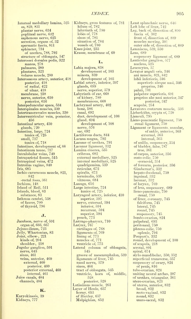 Internal mecUillary lamina, 525 OS, 829, 831 plantar nerve, 634 popliteal nerve, 632 saphenous nerve, 625 secretion, organs of, 32 spermatic fascia, 811 sphincter, 734 of urethra, 788, 792 structure of oblongata, 547 Interossei dorsales pedis, 322 manns, 278 palmares, 280 plantares, 323 volares muscle, 280 Interosseous artery, anterior, 418 posterior, 418 of radial, 422 of ulnar, 418 membrane, 238 nerve, anterior, 610 posterior, 616 Interpeduncular space, 534 Interspinales muscles, 330 Intertransversales muscles, 330 Interventricular vein, posterior, 456 Intestinal artery, 430 glands, 720 Intestine, large, 724 tunics of, 725 small, 717 tunics of, 718 Intestines, development of, 88 Intestinum tenue, 717 Intralobular veins, 740 Intraparietal fissure, 515 Intraspinal veins, 472 Introitus vagina?, 840 Iris, 685 Ischio-cavernosus muscle, 821, 842 -rectal fossa, 361 Ischium, 148 Island of Eeil, 511 Islands, blood, 83 substance, 83 Isthmus cerebri, 538 of fauces, 700 of thyroid, 796 J. Jacobson, nerve of, 591 organ of, 666, 667 Jejuno-ileum, 723 Jelly, Whartonian, 83 Joint, elbow-, 221 kinds of, 204 shoulder-, 218 Jugular ganglion, 591 nerve, 643 sinus, 461 veins, anterior, 460 external, 460 posterior, 460 posterior external, 460 internal, 461 Juice canals, 484 channels, 484 K. Karyokinesis, 39 Kidneys, 777 Kidneys, gross features of, 781 hilum of, 782 labyrinth of, 780 lobes of, 778 sinus of, 781 situation of, 784 vessels of, 780 Knee-joint, 233 Krause, membrane of, 60 L,. Labia majora, 838 development of, 103 minora, 839 development of, 103 Labial artery, inferior, 397 glands, 699 nerve, superior, 579 Labyrinth of ear, 668 of kidney, 780 membranous, 668 Lachrymal artery, 402 bone, 186 canal, 692 duct, development of, 108 gland, 694 development of, 108 nerve, 576 sac, 692 Lactiferous ducts, 844 Lacuna magna, 792 Lacunae of urethra, 791 Lacunar ligament, 332 Lamina cinerea, 535 cribrosa, 682 external medullary, 525 internal medullary, 525 quadrigemina, 539 reticular, 672 spiralis, 673 terminalis, 535 vitreous, 684 Lanugo, 656 Large intestine, 724 tunics of, 725 Laryngeal artery, inferior, 410 superior, 395 nerve, external, 594 inferior, 594 recurrent, 594 superior, 594 pouch,773 Laryngo-pharynx, 710 Larynx, 767 cartilages of, 768 ligaments of, 769 lining of, 773 muscles of, 771 ventricle of, 773 Lateral column of oblongata, 545 groove of mesencephalon, 539 ligaments of liver, 745 nasal nerve, 579 sinus, 464 tract of oblongata, 545 ventricle, horn of, middle, 528 posterior, 528 Latissimus muscle, 261 Layer of Plenle, 657 horny, 653 of Huxley, 657 Malpighian, 652 Least splanchnic nerve, 646 Left lobe of liver, 742 Leg, back of, dissection of, 890 fascia of, 362 front of, dissection of, 889 muscles moving, 301 outer side of, dissection of, 889 Lenniiscus, 539, 550 Lens, 689 suspensory ligament of, 689 Lenticular ganglion, 577 nucleus, 525 Leucocytes, 57 Levator anguli oris, 346 ani muscle, 821, 842 labii inferioris, 346 superioris alieque nasi, 346 proprius, 346 palati, 701 palpebra? superioris, 691 proprius alte nasi anterior, 347 posterior, 347 scapulae, 254 Levatores costarum muscle, 336 Lieberkiihn, crypts of, 720 Lienculi, 795 Lieno-panereatic ligament, 750 -renal ligament, 750 Ligament or ligaments, annular, of ankle, anterior, 363 external, 363 internal, 363 of axilla, suspensory, 354 of bladder, false, 787 true, 361 of carpus, anterior, 356 costo-colic, 750 -coracoid, 354 of forearm, posterior, 356 Gimbernat's, 332 hepato-duodenal, 750 inguinal. 332 lacunar, 332 of larynx, 769 of lens, suspensory, 689 lieno-pancreatic, 750 -renal, 750 of liver, coronary, 745 falciform, 745 lateral, 745 round, 745 suspensory, 745 lumbo-ovarian, 824 palpebral, 693 peritoneal, 750 phreno-colic, 750 -splenic, 794 Poupart's, 332 round, development of, 100 of scapula, 218 scrotal, 801 spiral, 674 stylo-mandibular, 350, 352 superficial transverse, 357 suspensory of ovary, 824 of penis, 816 tubo-ovarian, 824 uniting neural arches, 207 of urethra, triangular, 361 utero-ovarian, 823 of uterus, anterior, 832 broad, 832 recto-vayinal, 832 round, 832 utero-sacral, 832
