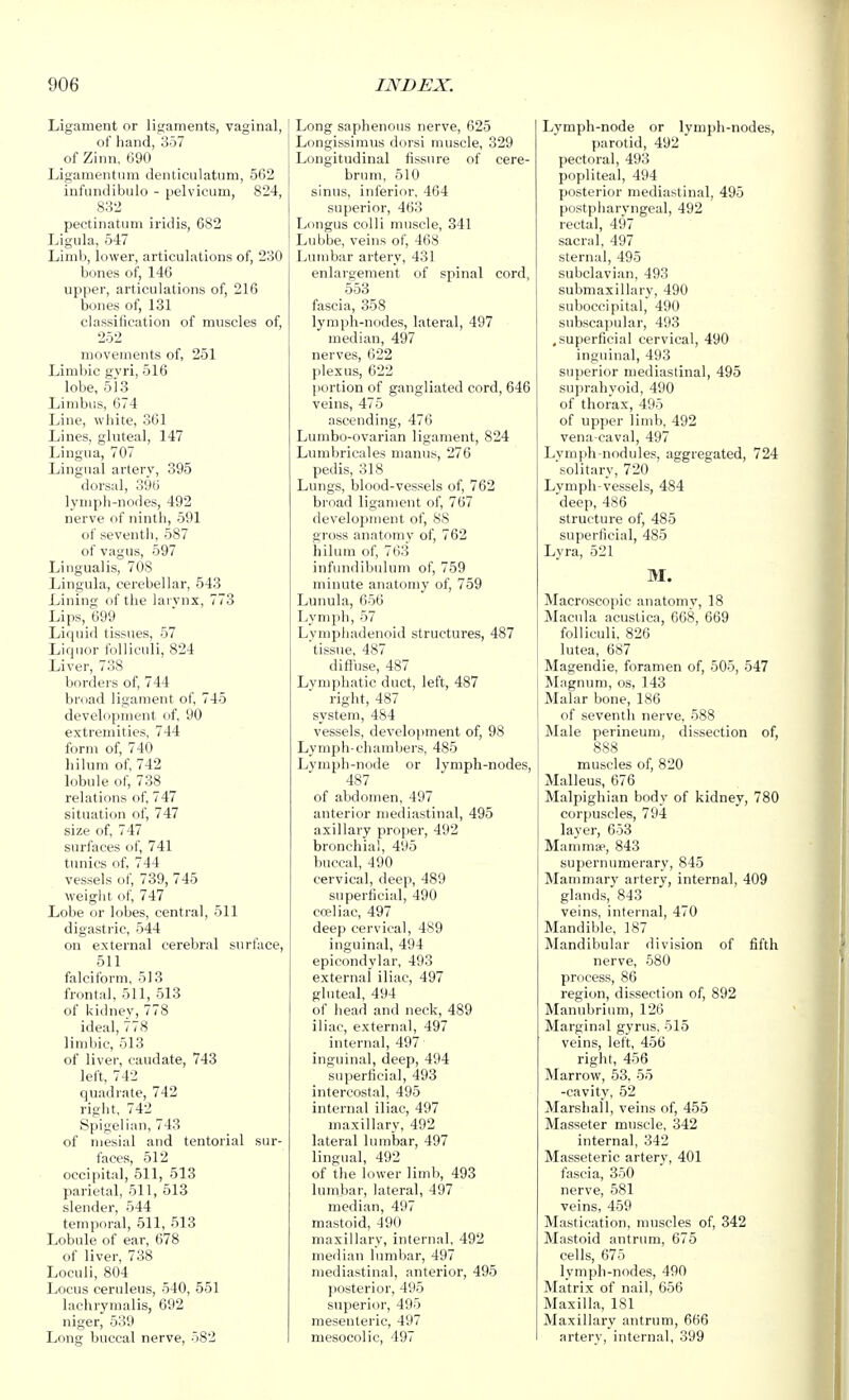 Ligament or ligaments, vaginal, I of hand, 357 of Zinn. 090 Ligamentum denticulatiim, 562 infiincHbulo - pelvicum, 824, 832 pectinatum iridis, 682 Ligula, 547 Limb, lower, articulations of, 230 bones of, 146 upper, articulations of, 216 bones of, 131 classification of muscles of, 252 movements of, 251 Limbic gvri, 516 lobe, 513 Limbus, 674 Line, white, 361 Lines, gluteal, 147 Lingua, 707 Lingual artery, 395 dorsal, 396 lymph-nodes, 492 nerve of ninth, 591 of seventh, 587 of vagus, 597 Lingualis, 708 Lingula, cerebellar, 543 Lining of the lai vnx, 773 Lips, 699 Liquid tissues, 57 Liquor folliculi, 824 Liver, 738 borders of, 744 bruad ligament of, 745 develiipment of, 90 extremities, 744 form of, 740 hilum of, 742 l.ibule of, 738 relations of, 747 situation of, 747 size of, 747 surfaces of, 741 tunics of, 744 vessels of, 739, 745 weiglit of, 747 Lobe or lobes, central, 511 digastric, 544 on external cerebral surface, 511 falciform, 513 frontal, 511, 513 of kidney, 778 ideal, 778 limbic, 513 of liver, caudate, 743 left, 742 quadrate, 742 rig lit, 742 Spigelian, 743 of mesial and tentorial sur- faces, 512 occipital, 511, 513 parietal, 511, 613 slender, 544 temporal, 511, 513 Lobule of ear, 678 of liver, 738 Loculi, 804 Locus ceruleus, 540, 551 lachryraalis, 692 niger, 539 Lonsr buccal nerve, 582 Long saphenous nerve, 625 Longissimus dorsi muscle, 329 Longitudinal fissure of cere- brum, 510 sinus, inferior, 464 superior, 463 Longus colli muscle, 341 Lubbe, veins of, 468 Lumbar artery, 431 enlai'gement of spinal cord, 553 fascia, 358 lymph-nodes, lateral, 497 median, 497 nerves, 622 plexus, 622 portion of gangliated cord, 646 veins, 475 ascending, 476 Lumbo-ovarian ligament, 824 Lumbricales manus, 276 pedis, 318 Lungs, blood-vessels of, 762 broad ligament of, 767 development of, 88 gross anatomy of, 762 hilum of, 763 infundibulum of, 759 minute anatomy of, 759 Lunula, 656 Lymph, 57 Lymphadenoid structures, 487 tissue, 487 diffuse, 487 Lymphatic duct, left, 487 right, 487 system, 484 vessels, development of, 98 Lymph-chambers, 485 Lymph-node or lymph-nodes, 487 of abdomen, 497 anterior mediastinal, 495 axillary pirojier, 492 bronchial, 495 buccal, 490 cervical, deep, 489 superficial, 490 cceliac, 497 deep cervical, 489 inguinal, 494 epicondylar, 493 external iliac, 497 gluteal, 494 of head and neck, 489 iliac, external, 497 internal, 497 inguinal, deep, 494 superficial, 493 intercostal, 495 internal iliac, 497 maxillary, 492 lateral lumbar, 497 lingual, 492 of the lower limb, 493 lumbar, lateral, 497 median, 497 mastoid, 490 maxillary, internal, 492 median lumbar, 497 mediastinal, anterior, 495 posterior, 495 superior, 495 mesenteric, 497 mesocolic, 497 Lymph-node or lymph-nodes, parotid, 492 pectoral, 493 popliteal, 494 posterior mediastinal, 495 postpharyngeal, 492 rectal, 497 sacral, 497 sternal, 495 subclavian, 493 submaxillary, 490 suboccipital, 490 subscapular, 493 .superficial cervical, 490 inguinal, 493 superior mediastinal, 495 suprahyoid, 490 of thorax, 495 of upper limb, 492 vena-caval, 497 Lymph-nodules, aggregated, 724 solitary, 720 Lymph-vessels, 484 deep, 486 structure of, 485 superficial, 485 Lyra, 521 M. Macroscopic anatomy, 18 Macula acustica, 668, 669 folliculi. 826 lutea, 687 Magendie, foramen of, 505, 547 Magnum, os, 143 Malar bone, 186 of seventh nerve, 588 Male perineum, dissection of, 888 muscles of, 820 Malleus, 676 Malpighian body of kidney, 780 corpuscles, 794 layer, 653 Mammae, 843 supernumerary, 845 Mammary artery, internal, 409 glands, 843 veins, internal, 470 Mandible, 187 Mandibular division of fifth nerve, 580 process, 86 region, dissection of, 892 Manubrium, 126 Marginal gyrus, 515 veins, left, 456 right, 456 Marrow, 53. 55 -cavity, 52 Marshall, veins of, 455 Masseter muscle, 342 internal, 342 Masseteric artery, 401 fascia, 350 nerve, 581 veins, 459 Mastication, muscles of, 342 Mastoid antrum, 675 cells, 675 lymph-nodes, 490 Matrix of nail, 656 Maxilla, 181 Maxillary antrum, 666 artery, internal, 399