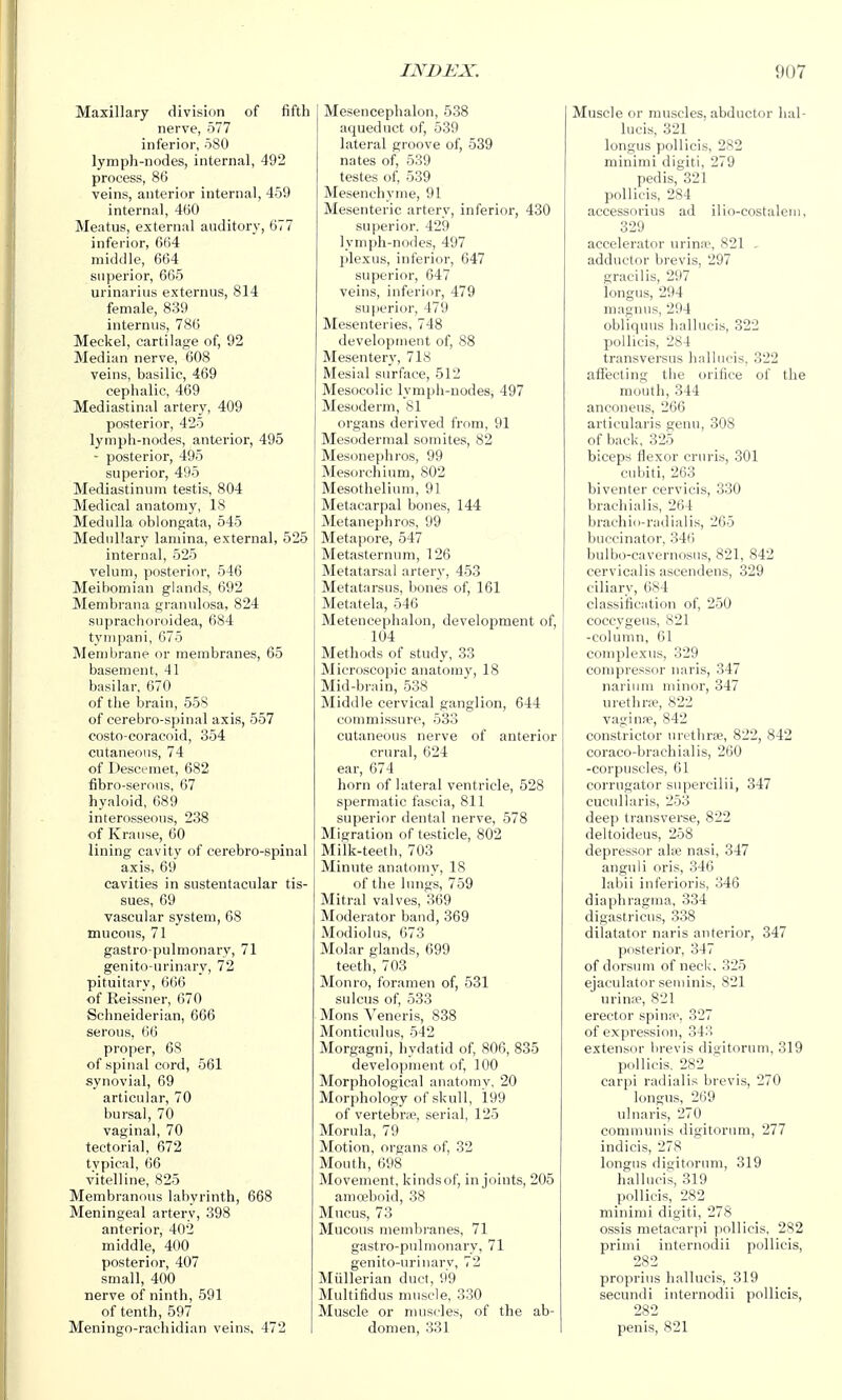 Maxillary division of fifth nerve, 577 inferior, 580 lymph-nodes, internal, 492 process, 86 veins, anterior internal, 459 internal, 460 Meatus, external auditory, 677 inferior, 664 middle, 664 superior, 665 urinarius externus, 814 female, 839 internus, 786 Meckel, cartilage of, 92 Median nerve, 608 veins, basilic, 469 cephalic, 469 Mediastinal artery, 409 posterior, 425 lymph-nodes, anterior, 495 - posterior, 495 superior, 495 Mediastinum testis, 804 Medical anatomy, 18 Medulla oblongata, 545 Medullary lamina, external, 525 internal, 525 velum, posterior, 546 Meibomian glands, 692 Membrana granulosa, 824 suprachoroidea, 684 tympani, 675 Membrane or membranes, 65 basement, 41 basilar, 670 of the brain, 558 of cerebro-spinal axis, 557 costo-coracoid, 354 cutaneous, 74 of Desceraet, 682 fibro-serous, 67 hyaloid, 689 interosseous, 238 of Kranse, 60 lining cavity of cerebro-spinal axis, 69 cavities in sustentacular tis- sues, 69 vascular system, 68 mucous, 71 gastro-pulmonary, 71 genito urinary, 72 pituitary, 666 of Reissner, 670 Schneiderian, 666 serous, 66 proper, 68 of spinal cord, 561 synovial, 69 articular, 70 bursal, 70 vaginal, 70 tectorial, 672 tvpical, 66 vitelline, 825 Membranous labyrinth, 668 Meningeal artery, 398 anterior, 402 middle, 400 posterior, 407 small, 400 nerve of ninth, 591 of tenth, 597 Meningo-rachidian veins, 472 Mesencephalon, 538 aqueduct of, 539 lateral groove of, 539 nates of, 539 testes of, 539 Mesenchyme, 91 Mesenteric artery, inferior, 430 superior. 429 lymph-nodes, 497 plexus, inferior, 647 superior, 647 veins, inferior, 479 superior, 479 Mesenteries, 748 development of, 88 Mesentery, 718 Mesial surface, 512 Mesocolic lymph-nodes, 497 Mesoderm, 81 organs derived from, 91 Mesodermal somites, 82 Mesonephros, 99 Mesorchium, 802 Mesothelium, 91 Metacarpal bones, 144 Metanephros, 99 Metapore, 547 Metasternum, 126 Metatarsal artery, 453 Metatarsus, bones of, 161 Metatela, 546 Metencephalon, development of, 104 Methods of study, 33 Microscopic anatomy, 18 Mid-brain, 538 Middle cervical ganglion, 644 commissure, 533 cutaneous nerve of anterior crural, 024 ear, 674 horn of lateral ventricle, 528 spermatic fascia, 811 superior dental nerve, 578 Migration of testicle, 802 Milk-teeth, 703 Minute anatomy, 18 of the lungs, 759 Mitral valves, 369 Moderator baud, 369 Modiolus, 673 Molar glands, 699 teeth, 703 Monro, foramen of, 581 sulcus of, 533 Mons Veneris, 838 Monticulus, 542 Morgagni, hydatid of, 806, 885 development of, 100 Morphological anatomy, 20 Morphology of skull, 199 of vertebrre, serial, 125 Morula, 79 Motion, organs of, 32 Mouth, 698 Movement, kinds of, in joints, 205 amoeboid, 38 Mucus, 73 Mucous membranes, 71 gastro-pulmonary, 71 genito-urinary, 72 Miillerian duct, 99 Multifidus muscle, 330 Muscle or muscles, of the ab- domen, 331 Muscle or muscles, abductor hal- lucis, 321 longus poUicis, 282 minimi digiti, 279 pedis, 321 pollicis, 284 accessorius ad ilio-costalem, 329 accelerator urina-, 821 - adductor brevis, 297 gracilis, 297 longus, 294 maguus, 294 obliquus liallueis, 822 pollicis, 284 transversus halliicis, 322 affecting the orifice of the mouth, 344 anconeus, 266 articularis genu, 308 of back, 32o biceps Hexor cruris, 301 cubiti, 263 biventer cervicis, 330 brachialis, 264 brachio-radialis, 265 buccinator, 34t) bulbo-cavernosus, 821, 842 cervicalis ascendens, 329 ciliary, 684 classification of, 250 coccygeus, 821 -column, 61 complexus, 329 compressor naris, 347 narium minor, 347 urethra?, 822 vaginre, 842 constrictor urethr*, 822, 842 coraco-brachialis, 260 -corpuscles, 61 corrugator supercilii, 847 cucuUaris, 253 deep transvei'se, 822 deltoideus, 258 depressor ate nasi, 847 anguli oris, 346 labii inferioris, 346 diapbragma, 334 digastricus, 338 dilatator naris anterior, 347 posterior, 347 of dorsum of neck. 325 ejaculator seniinis, 821 urina?, 821 erector spiniv, 327 of expi'ession, 343 extensor brevis digitorum, 319 pollicis. 282 carpi radialis brevis, 270 longus, 269 ulnaris, 270 communis digitorum, 277 indicis, 278 longus digitorum, 319 hallucis, 819 pollicis, 282 minimi digiti, 27S ossis metacarpi pollicis. 282 primi internodii pollicis, 282 proprius hallucis, 319 secundi internodii pollicis, 282 penis, 821