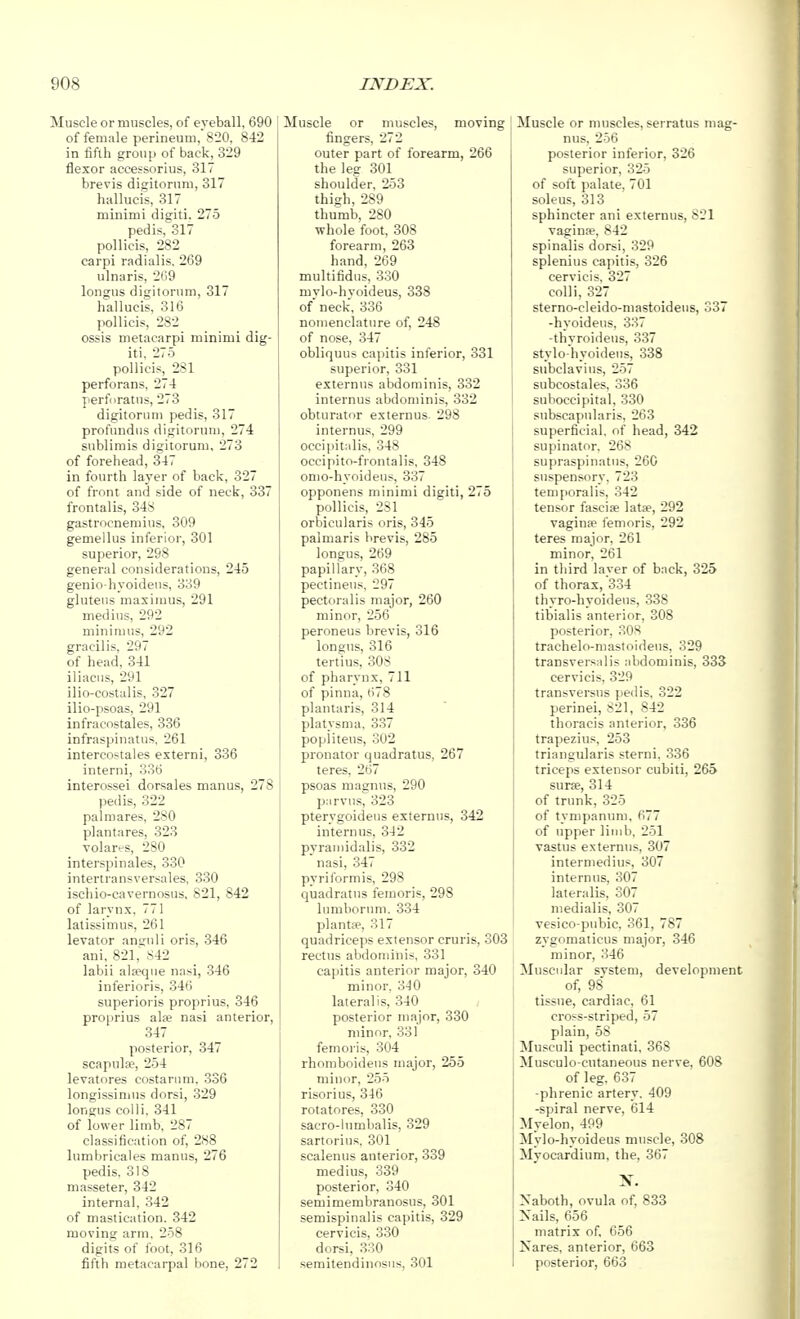 Muscle or muscles, of eyeball, 690 of female perineum, 820, 842 in fifth group of back, 329 flexor accessorius, 317 brevis digitornni, 317 hallucis, 317 minimi digiti. 275 pedis, 317 pollicis, 282 carpi radialis, 269 ulnaris, 269 longus digitornm, 317 hallucis, 316 pollicis, 282 ossis metacarpi minimi dig- iti, 275 pollicis, 281 perforans, 274 perfiiratiis, 273 digitoruni pedis, 317 profundus digitornm, 274 sublimis digitorum, 273 of forehead, 347 in fourth layer of back, 327 of front and side of neck, 337 frontalis, 348 gastrocnemius, 309 gemellus inferior, 301 superior, 298 general considerations, 245 genio-hyoideus, 339 gluteus maximus, 291 medius, 292 minimus, 292 gracilis, 297 of head, 341 iliacus, 291 ilio-costalis, 327 ilio-psoas, 291 infracostales, 336 infraspinatus, 261 intercostales externi, 336 interni, 335 interossei dorsales manus, 278 pedis, 322 palmares, 280 plantares, 323 Tolares, 280 interspinales, 330 intertransversales, 330 ischio-cavernosus, 821, 842 of larynx, 771 latissimu.s, 261 levator aniruli oris, 346 aui, 821,' 842 labii ala?cpie nasi, 346 inferioris, 346 superioris proprius, 346 proprius alfe nasi anterior, 347 posterior, 347 scapulae, 254 levatores costarum, 336 longissimus dorsi, 329 longus colli, 341 of lower limb, 287 classification of, 288 lumbricales manus, 276 pedis, 318 masseter, 342 internal, 342 of mastication, 342 moving arm, 258 digits of foot, 316 fifth metacarpal bone, 272 Muscle or muscles, moving fingers, 272 outer part of forearm, 266 the leg 301 shoulder, 253 thigh, 289 thumb, 280 whole foot, 308 forearm, 263 hand, 269 multifidus, 3.30 mylo-hyoideus, 338 of neck, 336 nomenclature of, 248 of nose, 347 obliquus capitis inferior, 331 superior, 331 externus abdominis, 332 internus abdominis, 332 obturator externus 298 internus, 299 occipitalis, 348 occipito-frontalis, 348 omo-hyoideus, 337 opponens minimi digiti, 275 pollicis, 281 orbicularis oris, 345 palmaris brevis, 285 longus, 269 papillary, 368 pectineus, 297 pectoralis major, 260 minor, 256 peroneus brevis, 316 longus, 316 tertius, 308 of pharynx, 711 of pinna, 678 plantaris, 314 platysma. 337 popliteus, 302 pronator quadratus, 267 teres, 267 psoas magnus, 290 parvus, 323 pterygoideus externus, 342 internus, 342 pyraniidalis, 332 nasi, 347 pyriformis, 298 quadratus femoris, 298 lumborum, 334 plantie, 317 quadriceps extensor cruris, 303 rectus abdominis, 331 capitis anterior major, 340 minor. 340 lateralis, 340 posterior major, 330 minor, 331 femoris, 304 rhomboideus major, 255 minor, 255 risorius, 346 rotatores, 330 sacro-lumbalis, 329 sartorius, 301 scalenus anterior, 339 medius, 339 posterior, 340 semimembranosus, 301 semispinalis capitis, 329 cervicis, 330 dorsi, 330 semitendinosus, 301 Muscle or muscles, serratus mag- nus, 256 posterior inferior, 326 superior, 325 of soft palate, 701 soleus, 313 sphincter ani externus, 821 vaginae, 842 spinalis dorsi, 329 splenius capitis, 326 cervicis, 327 colli, 327 sterno-cleido-mastoidens, 337 -hyoidens, 337 -thyroideus, 337 stylo hyoidens, 338 subclavius, 257 subcostales, 336 suboccipital, 330 subscapularis, 263 superficial, of head, 342 supinator, 268 supraspinatus, 260 suspensory, 723 tenifioralis, 342 tensor fasciae latfe, 292 vaginse femoris, 292 teres major, 261 minor, 261 in third layer of back, 325 of thorax, 334 thyro-hyoideus, 338 tibialis anterior, 308 posterior, 30H trachelo-mastoideus, 329 transversalis abdominis, 333 cervicis, 329 transversus pedis, 322 perinei, 821, 842 thoracis anterior, 336 trapezius, 253 triangularis sterni, 336 triceps extensor cubiti, 265 surse, 314 of trunk, 325 of tympanum, 677 of upper limb, 251 vastus externus, 307 intermedins, 307 internus, 307 lateralis, 307 medialis, 307 vesico pubic, 361, 787 zygomaticus major, 346 minor, 346 Muscidar system, development of, 98 tissue, cardiac, 61 cross-striped, 57 plain, 58 Musculi pectinati, 368 Musculo cutaneous nerve, 608 of leg, 637 -phrenic artery, 409 -spiral nerve, 614 Myelon, 499 Mylo-hyoideus muscle, 308 Myocardium, the, 367 X. Naboth, ovula of, 833 Nails, 656 matrix of, 656 Kares, anterior, 663 posterior, 663