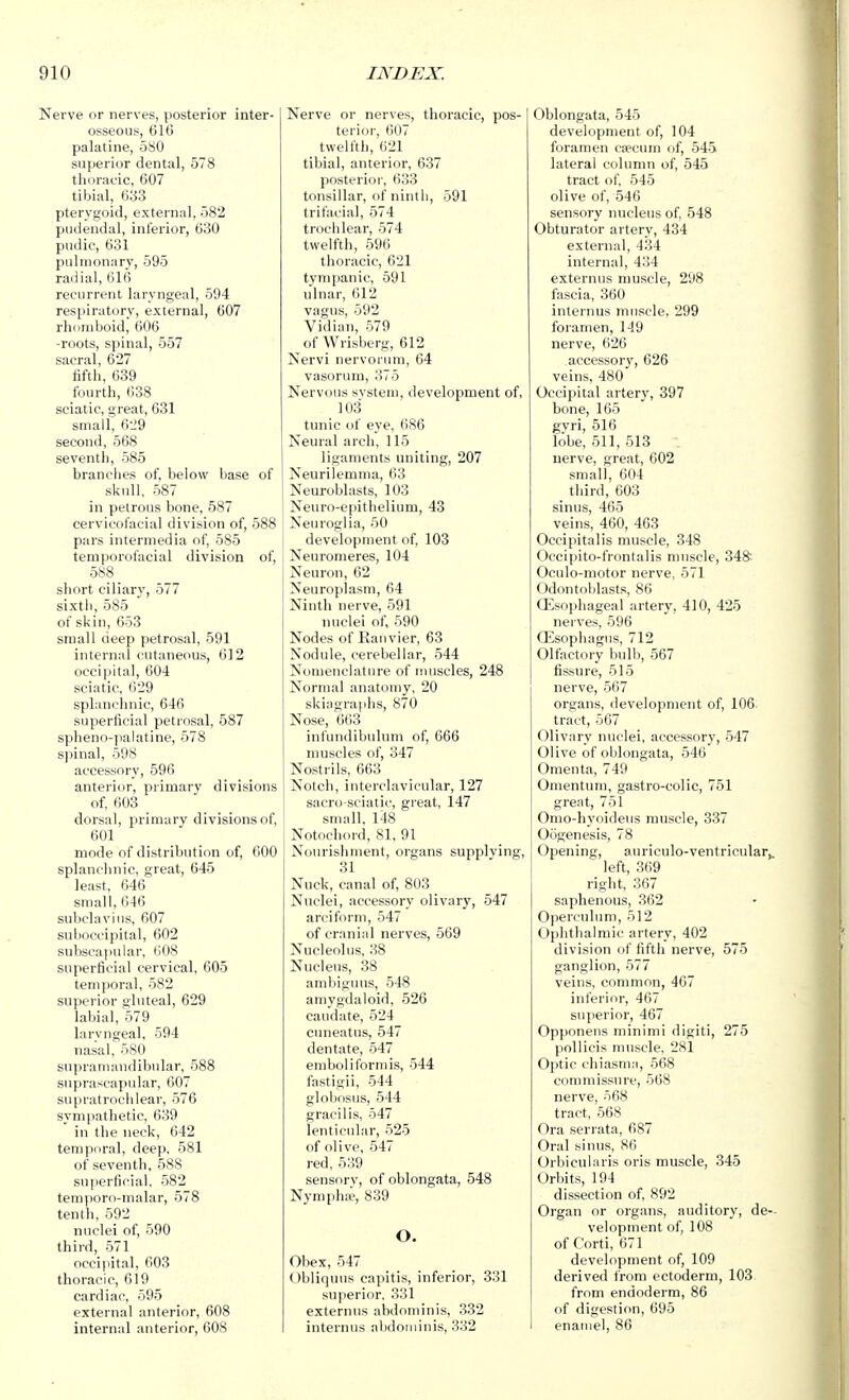 Nerve or nerves, posterior inter- osseous, 616 palatine, 580 superior dental, 578 thoracic, 607 tibial, 633 pterygoid, external, 582 pudendal, inferior, 630 pudic, 631 pulmonary, 595 radial, 616 recurrent laryngeal, 594 respiratory, external, 607 rhomboid, 606 -roots, spinal, 557 sacral, 627 fifth, 639 fourth, 638 sciatic, great, 631 small, 6-29 second, 568 seventh, 585 branches of, below base of skull, 587 in petrous bone, 587 cervicofacial division of, 588 pars intermedia of, 585 temporofacial division of, 588 short ciliary, 577 sixtli, 585 of skin, 653 small deep petrosal, 591 internal cutaneous, 612 occipital, 604 sciatic, 629 splanchnic, 646 superficial petrosal, 587 spheno-palatine, 578 spinal, 598 accessory, 596 anterior, primary divisions of, 603 dorsal, primary divisions of, 601 mode of distribution of, 600 splanchnic, great, 645 least, 646 small, 646 subclavius, 607 suboccipital, 602 subscapular, 608 superficial cervical, 605 temporal, 582 superior gluteal, 629 labial, 579 laryngeal, 594 nasal, 580 supramandibular, 588 suprascapular, 607 supratrochlear, 576 sympathetic, 639 in the neck, 642 temporal, deep, 581 of seventh, 588 superficial, 582 temporo-malar, 578 tenth, 592 nuclei of, 590 third, 571 occipital, 603 thoracic, 619 cardiac, 595 external anterior, 608 internal anterior, 608 Nerve or nerves, thoracic, pos- terior, 607 twelfth, 621 tibial, anterior, 637 posterior, 633 tonsillar, of ninth, 591 trifacial, 574 trochlear, 574 twelfth, 596 thoracic, 621 tympanic, 591 ulnar, 612 vagus, 592 Vidian, 579 of Wrisberg, 612 Nervi nervorum, 64 vasorum, 375 Nervous svstem, development of, 103 tunic of eye, ()86 Neural arch, 115 ligaments uniting, 207 Neurilemma, 63 Neuroblasts, 103 Neuro-epithelium, 43 Neuroglia, 50 development of, 103 Neuromeres, 104 Neuron, 62 Neuroplasm, 64 Ninth nerve, 591 nuclei of, 590 Nodes of Kauvier, 63 Nodule, cerebellar, 544 Nomenclature of muscles, 248 Normal anatomy, 20 skiagraphs, 870 Nose, 663 infundibulum of, 666 muscles of, 347 Nostrils, 663 Notch, interclavicular, 127 sacro-sciatic, great, 147 small, 148 Notocliord, 81, 91 Nourishment, organs supplving, 31 Nuck, canal of, 803 Nuclei, accessory olivary, 547 areiform, 547 of cranial nerves, 569 Nucleolus, 88 Nucleus, 38 ambiguus, 548 amygdaloid, 526 caudate, 524 cuneatus, 547 dentate, 547 emboliformis, 544 fastigii, 544 globosus, 544 gracilis, 547 lenticular, 525 of olive, 547 red, 539 sensorv, of oblongata, 548 Nymphie, 839 o. Obex, 547 Obliquus capitis, inferior, 331 superior, 331 externus abdominis, 332 internus abdominis, 332 Oblongata, 545 development of, 104 foramen caecum of, 545 lateral column of, 545 tract of. 545 olive of, 546 sensory nucleus of, 548 Obturator artery, 434 external, 434 internal, 434 externus muscle, 298 fascia, 360 internus muscle, 299 foramen, 149 nerve, 626 accessory, 626 veins, 480 Occipital artery, 397 bone, 165 gyri, 516 lobe, 511, 513 nerve, great, 602 small, 604 third, 603 sinus, 465 veins, 460, 463 Occipitalis muscle, 348 Occipito-frontalis muscle, 348' Oculo-motor nerve, 571 Odontoblasts, 86 Oesophageal artery, 410, 425 nerves, 596 Oesophagus, 712 Olfactory bulb, 567 fissure, 515 nerve, 567 organs, development of, 106 tract, 567 Olivary nuclei, accessory, 547 Olive of oblongata, 546 Omenta, 749 Omentum, gastro-colic, 751 great, 751 Omo-liyoideus muscle, 337 Oogenesis, 78 Opening, auriculo-ventricular,, left, 369 right, 367 saphenous, 362 Operculum, 512 Ophthalmic artery, 402 division of fifth nerve, 575 ganglion, 577 veins, common, 467 inferior, 467 superior, 467 Opponeus minimi digiti, 275 pollicis nniscle. 281 Optic cliiasma, 568 conmiissure, 568 nerve, 568 tract, 568 Ora serrata, 687 Oral sinus, 86 Orbicularis oris muscle, 345 Orbits, 194 dissection of, 892 Organ or organs, auditory, de-- velopment of, 108 of Corti, 671 development of, 109 derived from ectoderm, 103 from endoderm, 86 of digestion, 695 enamel, 86