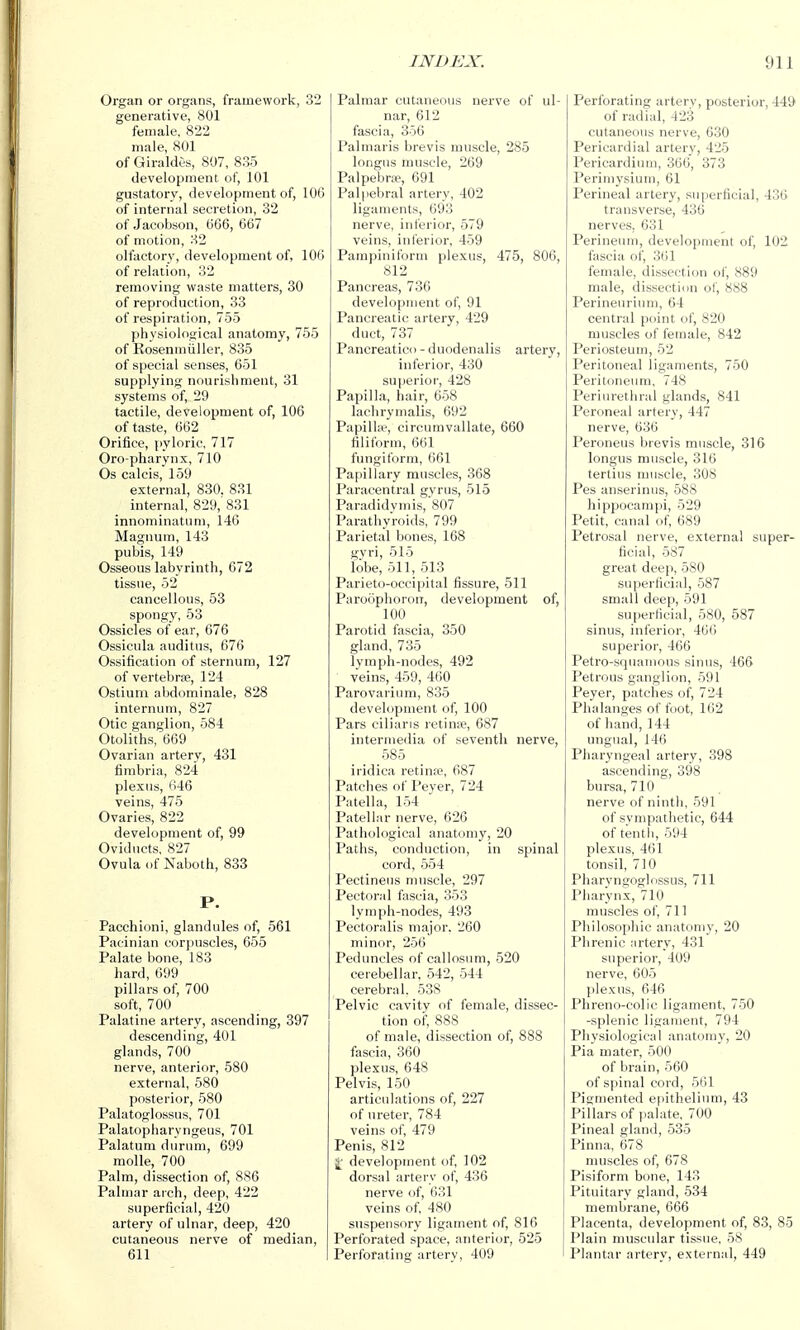 Organ or organs, framework, 32 generative, 801 female, 822 male, 801 of Giraldes, 807, 835 development of, 101 gustatory, development of, 106 of internal secretion, 32 of Jacobson, 666, 667 of motion, 32 olfactory, development of, 106 of relation, 32 removing waste matters, 30 of reproduction, 33 of respiration, 755 physiological anatomy, 755 of Eosenmiiller, 835 of special senses, 651 supplying nourishment, 31 systems of, 29 tactile, development of, 106 of taste, 662 Orifice, {)yloric, 717 Oro pharynx, 710 Os calcis, 159 external, 830. 831 internal, 829, 831 innominatum, 146 Magnum, 143 pubis, 149 Osseous labyrinth, 672 tissue, 52 cancellous, 53 spongy, 53 Ossicles of ear, 676 Ossicula auditus, 676 Ossification of sternum, 127 of vertebrae, 124 Ostium abdominale, 828 internum, 827 Otic ganglion, 584 Otoliths, 669 Ovarian artery, 431 fimbria, 824 plexus, 646 veins, 475 Ovaries, 822 development of, 99 Oviducts, 827 Ovula of Naboth, 833 P. Pacchioni, glandules of, 561 Pacinian corpuscles, 655 Palate bone, 183 hard, 699 pillars of, 700 soft, 700 Palatine artery, ascending, 397 descending, 401 glands, 700 nerve, anterior, 580 external, 580 posterior, 580 Palatoglossus, 701 Palatopharyngeus, 701 Palatum durum, 699 molle, 700 Palm, dissection of, 886 Palmar arch, deep, 422 superficial, 420 artery of ulnar, deep, 420 cutaneous nerve of median, 611 Palmar cutaneous nerve of ul- nar, 612 fascia, 356 Palmaris brevis muscle, 285 longns muscle, 269 Palpebral, 691 Palpebral artery, 402 ligaments, 693 nerve, inferior, 579 veins, inferior, 459 Pampiniform plexus, 475, 806, 812 Panci'eas, 736 development of, 91 Pancreatic artery, 429 duct, 737 Pancreatico - duodenalis artery, inferior, 430 sujierior, 428 Papilla, hair, 658 lachrymalis, 692 Papilla?, circumvallate, 660 filiform, 661 fungiform, 661 Papillary muscles, 368 Paracentral gyrus, 515 Paradidymis, 807 Parathyroids, 799 Parietal bones, 168 gvri, 515 lobe, 511, 513 Parieto-occipital fissure, 511 Paroophoron, development of, 100 Parotid fascia, 350 gland, 735 lyraph-nodes, 492 veins, 459, 460 Parovarium, 835 development of, 100 Pars ciliaris retiuie, 687 intermeilia of seventh nerve, 585 iridica retina?, 687 Patches of Peyer, 724 Patella, 154 Patellar nerve, 626 Pathological anatomy, 20 Paths, conduction, in spinal cord, 554 Pectineus muscle, 297 Pectoral fascia, 353 lyraph-nodes, 493 Pectoralis major, 260 minor, 256 Peduncles of callosum, 520 cerebellar, 542, 544 cerebral. 538 Pelvic cavity of female, dissec- tion of, 888 of male, dissection of, 888 fascia, 360 plexus, 648 Pelvis, 150 articulations of, 227 of ureter, 784 veins of, 479 Penis, 812 j[' development of, 102 dorsal artery of, 436 nerve of, 631 veins of, 480 suspensory ligament of, 816 Perforated space, anterior, 525 Perforating artery, 409 Perforating artery, posterior, 449 of radial, 423 cutaneous nerve, 6.30 Pericardial artery, 425 Pericardium, 366, 373 Perimysium, 61 Perineal artery, superficial, 436 transverse, 436 nerves, 631 Perineum, development of, 102 fascia of, 3(il female, dissection of, 889 male, dissection of, 888 Perineurium, 64 central point of, 820 muscles of female, 842 Periosteum, 52 Peritoneal ligaments, 750 Peritoneum, 748 Periurethral glands, 841 Peroneal artery, 447 nerve, 636 Peroneus brevis muscle, 316 longus muscle, 316 tertius muscle, 308 Pes anserinus, 588 hippocampi, 529 Petit, canal of, 689 Petrosal nerve, external super- ficial, 587 great deep, 580 superficiid, 587 small deep, 591 superficial, 580, 587 sinus, inferior, 466 superior, 466 Petro-squamous sinus, 466 Petrous ganglion, 691 Peyer, p.atches of, 724 Phalanges of foot, 162 of hand, 144 ungual, 146 Pharyngeal artery, 398 ascending, 398 bursa, 710 nerve of ninth, 591 of sympathetic, 644 of tenth, 594 plexus, 461 tonsil, 710 Pharyngoglnssus, 711 Pharynx, 710 muscles of, 711 Philosophic anatomy, 20 Phrenic artery, 431 superior, 409 nerve, 605 plexus, 646 Phreno-colic ligament, 750 -splenic ligament, 794 Phy.siological anatomy, 20 Pia mater, 500 of brain, 560 of spinal cord, 561 Pigmented epithelium, 43 Pillars of palate, 700 Pineal gland, 535 Pinna, 678 muscles of, 678 Pisiform bone, 143 Pituitary gland, 534 membrane, 666 Placenta, development of, 83, 85 Plain muscular tissue, 58 Plantar artery, external, 449