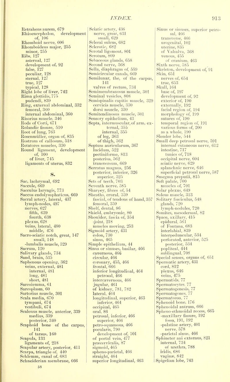 Eetrahens aurem, 679 Khiiiencephalon, development of, 106 Rhomboid nerve, 606 Rhomboideus major, 255 minor, 255 Ribs, 127 asternal, 127 development of, 92 false, 127 peculiar, 128 sternal, 127 true, 127 typical, 128 Right lobe of liver, 742 Rinia glottidis, 775 pudendi, 839 Ring, external abdominal, 332 femoral, 300 internal abdominal, 360 Risorius muscle, 346 Rods of Corli, 671 Rolandic fissure, 510 Root of lung, 763 Rosenmiiller, organ of, 835 Rostrum of callosum, 518 Rotatores muscles, 330 Round ligament, development of, 100 of liver, 745 ligaments of uterus, 832 Sac, lachrymal, 692 Saccule, 669 Sacculus laryngis, 773 Saccus endolymphaticus, 669 Sacral artery, lateral, 437 lymph-nodes, 497 nerves, 627 fifth, 639 fourth, 638 plexus, 628 veins, lateral, 480 middle, 476 Sacro-sciatic notch, great, 147 small, 148 -lumbalis muscle, 329 Sacrum, 120 Salivary glands, 734 Sand, brain, 535 Saphenous opening, 362 veins, external, 481 internal, 481 long, 481 short, 481 Sarcoiemma, 61 Sarcoplasm, 60 Sartorius muscle, 301 Scala media, 670 tympani, 674 vestibuli, 674 Scalenus muscle, anterior, 339 medius, 339 posterior, 340 Scaphoid bone of the carpus, 141 of tarsus, 160 Scapula, 133 ligaments of, 218 Scapular artery, posterior, 411 Scarpa, triangle of, 440 Schlemm, canal of, 683 Schneiderian membrane, 666 68 Sciatic artery, 436 nerve, great, 631 small, 629 Scleral sulcus, 682 Sclerotic, 682 Scrotal ligiiment, 801 Scrotum, 809 Sebaceous glands, 658 Second nerve, 568 Sella, diaphragm of, 559 Semicircular canals, 669 Semilunar, the, of the carpus, 141 valves of rectum, 734 Semimembranosus muscle, 301 Seminal vesicles, 808 Seniispinalis capitis muscle, 329 cervicis muscle, 330 dorsi muscle, 330 Semitendinosus muscle, 301 Sensory epithelium, 43 Septa, intermuscular, of arm, ex- ternal, 355 internal, 355 of leg, 363 of thigh, 362 Septum auricularum, 367 lucidum, 522 pectiniforme, 813 posterius, 562 transversum, 669 Serratus magnus, 256 posterior, inferior, 326 superior, 325 Sets of teeth, 703 Seventii nerve, 585 Shar[)ey, fibres of, 54 Sheaths, crural, 359 fascial, of tendons of hand, 357 femoral, 359 Siielf, dental, 86 Shield, embryonic, 80 Shoulder, fascia of, 354 -joint, 218 nmscles moving, 253 Sigmoid artery, 431 colon, 730 sinus, 405 Simple epithelium, 44 Sinus or sinuses, basilar, 466 cavernous, 466 circular, 466 coronary, 455, 466 frontal, 666 inferior longitudinal, 464 petrosal, 466 intercavernous, 466 jugular, 461 of kidney, 781, 782 lateral, 404 longitudinal, superior, 463 inferior, 464 occipital, 465 oral, 86 petrosal, inferior, 466 superior, 406 petro-squamous, 466 pocularis, 790 development of, 101 of portal vein, 477 prsecervicalis, 87 sigmoid, 465 spheno-parietal, 466 straight, 464 superior longitudinal, 463 Sinus or sinuses, superior petro- sal, 466 transverse, 466 urogenital, 102 uterine, 835 of Valsalva, 368 venous, 455 of cranium, 463 Sixth nerve, 585 vSkeieton, development of, 91 Skin, 651 nerves of, 654 true, 653 Skull, 164 base of, 197 development of, 92 exterior of, 190 externally, 192 facial region of, 194 morphology of, 199 sutures of, 190 temporal region of, 191 various forms of, 200 as a whole, 190 Slender lobe, 544 Small deep petrosal nerve, 591 internal cutaneous nerve, 612 intestine, 717 tunics of, 718 occipital nerve, 604 sciatic nerve, 629 splanchnic nerve, 646 superficial petrosal nerve, 587 Smegma preputii, 815 Soft palate, 700 muscles of, 701 Solar plexus, 649 Soleus muscle, 313 Solitary fasciculus, 548 glands, 720 lyinph-nodules, 720 Somites, mesodermal, 82 Space, axillary, 415 epidural, 561 of Fontana, 683 interlabial, 839 interpeduncular, 534 perforated, anterior, 525 posterior, 534 popliteal, 444 sublingual, 708 Special senses, organs of, 651 Spermatic artery, 431 cord, 812 plexus, 646 veins, 475 Spermatids, 77 Spermatocytes. 77 Spermatogenesis, 77 Spermatogones, 77 Spermatozoa, 77 Sphenoid bone, 176 Sphenoidal antrum, 666 Splieno-ethmoidal recess, 665 -maxillarv fissure, 192 fossa, 191, 192 -palatine artery, 401 nerve, 578 -parietal sinus, 466 Sphincter ani externus, 821 internal, 734 of urethra, 788 iridis, 68(') vaginte, 842 Spigelian lobe, 743