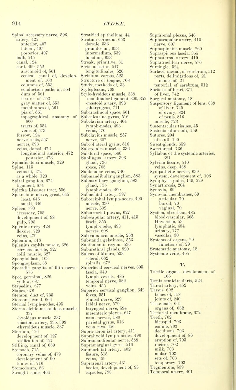 Spinal accessory nerve, 596. artery, 425 anterior, 407 lateral, 407 posterior, 407 bulb, 545 canal, 124 cord, 499, 552 arachnoid of, 561 central canal of, develop- ment of, 103 columns of, 553 conduction paths in, 554 dura of, 561 fissures of, 553 gray matter of, 553 membranes of, 561 pia of, 561 topographical anatomy of, 600 tracts of, 554 veins of, 473 furrow, 124 nerve-roots, 557 nerves, 598 veins, dorsal, 472 longitudinal anterior, 472 posteiior, 473 Spinalis dorsi muscle, 329 Spine, 115 veins of, 472 as a whole, 123 Spiral ganglion, 674 ligament, 674 Spitzka-Lissauer tract, 556 Splanchnic nerve, great, 645 least, 646 small, 646 Spleen, 793 accessory, 795 development of, 98 pulp, 795 Splenic artery, 428 flexure, 729 veins, 479 Splenium, 518 Splenius capitis muscle, 326 cervicis muscle, 327 colli muscle, 327 Spongioblasts, 103 Spongioplasm, 38 Sporadic ganglia of fifth nerve, 576 Spot, germinal, 826 yellow, 687 Stapedius, G77 Stapes, 676 Stenson, duct of, 735 Stenson's canal, 666 Sternal lymph-nodes, 495 Sterno-cleido-mastoideus muscle, 337 -hyoideus muscle, 337 -mastoid artery, 395, 399 -thyroideus muscle, 337 Sternum, 126 development of, 127 ossification of, 127 Stilling, canal of, 689 Stomach, 715 coronary veins of, 479 development of, 90 tunics of, 716 Stomodieum, 86 Straight sinus, 464 Stratified epithelium, 44 Stratum corneum, 653 dorsale, 536 granulosum, 653 intermedium, 539 lucidum, 653 Streak, primitive, 81 Stria? acustica>, 547 longitudinales, 520 Striatum, corpus, 523 Structure of tongue, 708 Study, methods of, 33 Styloglossus, 709 Stylo-hyoideus muscle, 338 -mandibular ligament, 300, 352 -mastoid artery, 398 -pharyngeus, 711 Subarachnoid space, 561 Subcalcarine gyrus, 516 Subclavian artery, 404 lymph-nodes, 493 veins, 470 Subclavius muscle, 257 nerve, 607 Subcollateral gyrus, 516 Subcoslales muscles, 336 Subdural space, 560 Sublingual artery, 396 gland, 736 space, 708 Sublobular veins, 740 Submandibular ganglion, 583 Submaxillary ganglion, 583 gland, 735 lymph-nodes, 490 Submental artery, 397 Suboccipital lymph-nodes, 490 muscle, 330 nerve, 602 Subsartorial plexus, 627 Subscapular artery, 411, 415 fascia, 355 lymph-nodes, 493 nerves, 608 Subscapularis muscle, 263 Substantia gelatinosa, 553 Subthalamic region, 536 Suburethral glands, 820 Sulcus of Monro, 533 scleral, 682 spiralis, 672 Superficial cervical nerves, 605 fascia, 349 lymph-vessels, 485 temporal nerve, 582 veins, 455 Superior cervical ganglion, 642 fovea, 551 gluteal nerve, 629 labial nerve, 579 laryngeal nerve, 594 mesenteric plexus, 647 nasal nerves, 580 parietal gyrus, 516 vena cava, 456 Supra-acromial artery, 411 Suprahyoid lymph-nodes, 490 Supraraandibular nerve, 588 Suprauiarginal gyrus, 516 Supraorbital artery, 402 fissure, 515 veins, 459 Suprarenal artery, 431 bodies, development of, 98 ca[isules, 798 Suprarenal plexus, 646 Suprascapular artery, 410 nerve, 607 Supraspinatus muscle, 260 Supraspinous fascia, 355 Suprasternal artery, 410 Supratrochlear nerve, 576 Surcingle, 524 Surface, mesial, of cerebrum, 512 parts, delimitations of, 21 names of, 21 tentorial, of cerebrum, 512 Surfaces of heart, 371 of liver, 742 Surgical anatomy, 18 Suspensory ligament of lens, 689 of liver, 745 of ovary, 824 of penis, 816 muscle, 723 Sustentacular tissues, 45 Sustentaculum tali, 159 Sutures, 204 of skull, 190 Sweat-glands, 659 Sweetbread, 736 Syllabus of the systemic arteries, 381 Sylvian fissure, 510 veins, deep, 468 Sympathetic nerves, 639 system, development of, 106 Symphysis pubis, 149, 229 S3'narthrosis, 204 Synovia, 69 Synovial membranes, 69 articular, 70 bursal, 70 vaginal, 70 System, absorbent, 485 blood-vascular, 365 Haversian, 53 lymphatic, 484 urinary, 777 vascular, 30 Systems of organs, 29 functions of, 29 Systematic anatomy, 18 Systemic veins, 455 T. Tactile organs, development of, 106 Taenia semicircularis, 524 Tarsal arterv, 452 Tarsus, 692' bones of, 158 joints of, 240 Taste-buds, 661 organs of, 662 Tectorial membrane, 672 Teeth, 702 bicuspid, 703 canine, 703 deciduous, 703 development of, 86 eruption of, 703 incisor, 702 milk, 703 molar, 703 sets of, 703 temporary, 703 Tegmentum, 539 Temporal artery, 401