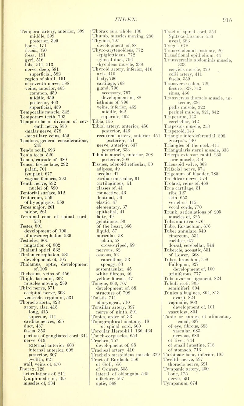 Temporal artery, anterior, 399 middle, 399 posterior, 399 bones, 171 fascia, 350 fossa, 191 gyri, 516 lobe, 511, 513 nerve, deep, 581 superficial, 582 region of skull, 191 of seventh nerve, 588 veins, anterior, 463 common, 459 middle, 459 posterior, 463 superficial, 459 Temporalis muscle, 342 Temporary teeth, 703 Temporo-facial division of sev- enth nerve, 588 -malar nerve, 578 -maxillary veins, 459 Tendons, general considerations, 245 Tendo oculi, 693 Tenia tecta, 520 Tenon, capsule of, 680 Tensor fascine latae, 292 palati, 701 tympani, 677 vaginse femoris, 292 Tenth nerve, 592 nuclei of, 590 Tentorial surface, 512 Tentorium, 659 of hypophysis, 559 Teres major, 261 minor, 261 Terminal cone of spinal cord, 553 Testes, 801 development of, 100 of mesencephalon, 539 Testicles, 801 migration of, 802 Thalami optici, 532 Thalamencephalon, 531 development of, 105 Thalamus, optic, development of, 105 Thebesius, veins of, 456 Thigh, fascia of, 362 muscles moving, 289 Third nerve, 571 occipital nerve, 603 ventricle, region of, 531 Thoracic aorta, 423 artery, alar, 415 long, 415 superior, 414 cardiac nerves, 595 duct, 487 fascia, 353 portion of gangliated cord, 644 nerve, 619 external anterior, 608 internal anterior, 608 posterior, 607 twelfth, 621 wall, veins of, 470 Thorax, 126 articulations of, 211 lymph-nodes of, 495 muscles of, 334 Thorax as a whole, 130 Tiiumb, muscles moving, 280 Thymus, 797 development of, 88 Thyro-arytenoideus, 772 -epiglottidens, 772 -glossal duct, 796 -hyoideus muscle, 338 Thyroid artery, inferior, 410 axis, 410 body,796 cartilage, 768 gland, 796 accessory, 797 development of, 88 isthmus of, 796 veins, inferior, 462 middle, 402 superior, 462 Tibia, 155 Tibial artery, anterior, 450 posterior, 446 recurrent artery, anterior, 451 posterior, 451 nerve, anterior, 637 posterior, 633 Tibialis muscle, anterior, 308 posterior, 308 Tissues, adenoid reticular, 50 adipose, 49 areolar, 47 cardiac muscular, 61 cartilaginous, 51 classes of, 41 connective, 46 dentinal, 56 elastic, 47 elementary, 37 epithelial, 41 fatty, 49 gelatinous, 50 of the heart, 366 liquid, 57 muscular, 58 plain, 58 cross-striped, 59 nervous, 62 osseous, 52 cancellous, 53 spongy, 53 sustentacnlar, 45 white fibrous, 46 yellow fibrous, 47 Tongue, 660, 707 development of, 88 structure of, 708 Tonsils, 711 pharyngeal, 710 Tonsillar artery, 397 nerve of nintli. 591 Topics, order of, 33 Topographical anatomy, 18 of spinal cord, 600 Torcular Heropbili, 166, 464 Touch-corpuscles, 654 Trachea, 757 development of, 88 Tracheal artery, 410 Trachelo-niastoideus muscle, 329 Tract of Burdach, 556 of Goll, 556 of Growers, 555 lateral, of oblongata, 545 olfactory, 567 optic, 568 Tract of spinal cord, 5)4 Spitzka-Lissauer, 556 uveal, 683 Tragus, 678 Transcendental anatomy, 20 Transitional epithelium, 44 Transversalis abdominis muscle, 333 cervicis muscle, 329 colli artery, 411 fascia, 359 Transverse colon, 729 fissure, 528, 742 sinus, 466 Transversus thoracis muscle, an- terior, 336 pedis muscle, 322 perinei muscle, 821, 842 Trapezium, 143 cerebellar, 542 Trapezius imiscle, 253 Trapezoid, 143 Triangle interdeferential, 808 Scarpa's, 440 Triangles of the neck, 411 Triangularis sterni muscle, 336 Triceps extensor cubiti, 265 surae muscle, 314 Tricuspid valve, 368 Trifacial nerve, 574 Trigonum of bladder, 785 Trochlear nerve, 574 Trolard, veins of, 468 True cartilage, 51 ribs, 127 skin, 653 vertebrre, 115 vocal cords, 770 Trunk, articulations of, 205 muscles of, 325 Tuba auditiva, 676 Tube, Eustachian, 676 Tuber annulare, 540 cinereum, 534 cochleae, 675 dorsal, cerebellar, 544 Tubercle, acoustic, 551 of Lower, 368 Tubes, bronchial, 758 Fallopian, 827 development of, 100 nriniferous, 777 Tubo-ovarian ligament, 824 Tubuli recti, 805 seminiferi, 804 Tunica albuginea, 804, 813 ovarii, 824 vaginalis, 803 development of, 101 vasculosa, 804 Tunic or tunics, of alimentary canal, 697 of eye, fibrous, 683 vascular, 683 nervous, 686 of liver, 744 of small intestine, 718 of stomach, 716 Turbinate bone, inferior, 185 Twelfth nerve, 597 thoracic nerve, 621 Tympanic artery, 400 bone, 175 nerve, 591 Tympanum, 674