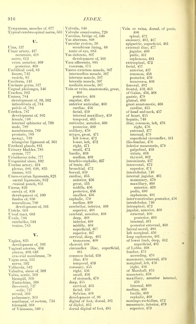 Tympanum, muscles of, 677 Typical cerebro-spinal nerve, 563 U. Ulna, 137 Ulnar artery, 417 recurrent, 418 nerve, 612 veins, anterior, 469 posterior, 469 Umbilical cord, 83 fissure, 742 vesicle, 83 Unciform, 143 Uncinate gyrus, 517 Ungual j)halanges, 146 Uracil us, 102 Ureters, 784 development of, 99, 102 infundibula of, 784 pelvis of, 784 Urethra, 787 development of, 102 female, 788 internal sphincter of, 788 male, 789 membranous, 789 prostatic, 789 spongy, 789 triangular ligament of, 361 Urethral glands, 841 Urinary bladder, 785 system, 777 Uriniferous tube, 777 Urogenital sinus, 102 Uterine arterv, 434 plexus, 480, 648, 835 sinuses, 835 Utero-ovarian ligaments, 823 -sacral ligaments, 832 -vesical pouch, 831 Uterus, 829 cervix of, 830 development of, 100 fundus of, 830 mascnlinus, 790 development of, 101 Utricle, 668 Uveal tract, 683 Uvula, 700 cerebellar, 544 vesicae, 785 V. Vagina, 835 development of, 103 Vaginal arteries, 434 plexus, 480, 648 synovial mendjrane, 70 Vagus area, 551 nerve. 592 Vallecula, 542 Valsalva, sinus of, 368 Valve, aortic, 369 bicuspid, 369 Eustachian, 368 ileo-ca;'cal, 727 -colic, 727 . mitral, 369 pulmonary, 368 semilunar, of rectum, 734 tricuspid, 368 of Vieussens, 540 s Valvula, 540 Valvulfe conniventes, 720 Varolius, bridge of, 540 Vas aberrans, 808 Vascular system, 30 membrane lining, 68 tunic of eye, 683 Vas deferens, 807 development of, 101 Vasa efi'erentia, 805 vasorum, 375 Vastus externus muscle, 307 intermedius muscle, 307 internus muscle, 307 lateralis umscle, 307 medialis muscle, 307 Vein or veins, anastomotic, great, 468 posterior, 468 angular, 458 anterior auricular, 460 cardiac, 456 facial, 459 internal maxillary, 459 temporal, 463 auricular, anterior, 460 posterior, 460 axillary, 470 azygos, great, 471 left lower, 472 lower, left, 472 right, 471 small, 472 basilic, 469 median, 469 brachio-cephalic, 457 of brain, 467 bronchial, 472 buccal, 459 cardiac, 455 anterior, 456 great, 455 middle, 456 posterior, 456 smallest, 456 cephalic, 470 median, 469 cerebellar, inferior, 468 superior, 468 cerebral, anterior, 468 deep, 468 inferior, 468 middle, 468 superficial, 467 superior, 467 cervical, deep, 463 transverse, 460 choroid, 468 circumflex iliac, superficial, 481 common facial, 459 iliac, 476 temporal, 459 coronary, 455 right, 456 small, 456 of stomach, 479 deep, 455 cervical, 463 facial, 459 Sylvian, 468 development of, 96 digital of foot, dorsal, 481 of diploe, 463 dorsal digital of foot, 481 Vein or veins, dorsal, of penis, 480 spinal, 472 emissary, 463, 467 epigastric, superficial, 481 external iliac, 477 jugular, 460 pudic, 481 saphenous, 481 extraspinal, 472 facial, 457 anterior, 457 common, 458 posterior, 459 transverse, 460 femoral, 482 frontal, 459, 463 of Galen, 456, 468 gastric, 479 gluteal, 480 great anastomotic, 468 cardiac, 455 of head and neck, 457 of heart, 455 hepatic, 740 iliac, common, left, 476 right, 476 external, 477 internal, 479 superficial circumflex, 481 ilio-lumbar, 476 inferior mesenteric, 479 palpebral, 459 striate, 468 thyroid, 462 innominate, 457 intercostal, 472 superior, 471 interlobular, 740 internal jugular, 461 mammary, 470 maxillary, 460 anterior, 459 pudic, 480 saphenous, 481 interventricular, posterior, 456 intralobular, 740 intraspinal, 472 jugular, anterior, 460 external, 460 posterior, 460 internal, 461 posterior external, 460 lateral sacral, 480 left marginal, 456 long saphenous, 481 of lower limb, deep, 482 superficial, 481 of Lubbe, 468 lumbar, 475 ascending, 476 mammary, internal, 470 marginal, left, 456 right, 456 of Marshall. 455 masseteric, 459 maxillary, anterior internal, 459 internal, 460 median, 469 basilic, 469 cephalic, 469 meningo-rachidian, 472 mesenteric, inferior, 479 superior, 479