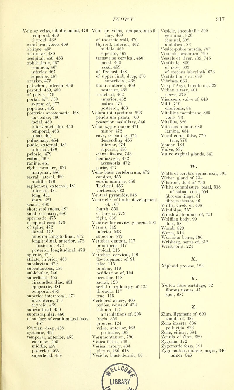 Vein or veins, middle sacral, 476 temporal, 459 thyroid, 462 nasai transverse, 459 oblique, 455 obturator, 480 occipital, 460, 463 oplitliahnic, 467 common, 467 inferior, 467 superior, 467 ovarian, 475 palpebral, inferior, 459 parotid, 459, 460 of pelvis, 479 portal, 477, 739 system of, 477 popliteal, 482 posterior anastomotic, 468 auricular, 460 facial, 459 interventricular, 456 temporal, 463 ulnar, 469 pulmonary, 454 pudic, external, 481 internal, 480 pyloric, 479 radial, 469 ranine, 461 right coronary, 456 marginal, 456 sacral, lateral, 480 middle, 476 saphenous, external, 481 internal, 481 long, 481 short, 481 sciatic, 480 short saphenous, 481 small coronary, 456 spermatic, 475 of spinal cord, 473 of spine, 472 dorsal, 472 anterior longitudinal, 472 longitudinal, anterior, 472 posterior. 47.'! posterior longitudinal, 473 splenic, 479 striate, inferior, 468 subclavian, 470 subcutaneous, 455 sublobuliir, 740 superficial, 455 circumflex iliac, 481 epigastric, 4X1 temporal, 459 superior intercostal, 471 mesenteric, 479 thyroid, 462 supraorbital, 459 suprascapular, 460 of surface of cranium and face, 457 Sylvian, deep, 468 systemic, 455 temporal, anterior, 463 common, 459 middle, 459 posterior, 463 superficial, 459 INDEX. Vein or veins, temporo-maxil- lary, 459 of thoracic wall, 470 thyroid, inferior, 462 middle, 462 superior, 462 transverse cervical, 460 facial, 460 nasal, 459 of Trolard, 468 of upper limb, deep, 470 superficial, 468 ulnar, anterior, 469 ))Osterior, 469 vertebral, 462 anterior, 462 bodies, 472 posterior, 463 Velum interpositum, 526 pendulum palati, 700 posterior medullary, 546 Vena azygos major, 471 minor, 472 cava, ascending, 474 descending, 456 inferior, 474 superior, 456 -caval fissure, 743 hemiazygos, 472 accessoria, 472 portse, 477 Vense basis vertebrarum, 472 comites, 455 cordis minimfe, 456 Thebesii, 456 vorticosfe, 682 Ventral pyramids, 545 Ventricles of brain, development of, 103 fourth, 550 of larvnx, 773 rigiit,368 Ventricular cavity, general, 504 Vermis, 542 inferior, 543 superior, 542 Vertebra dentata, 117 proininens, 117 typical, 115 Vertebne, cervical, 116 development of, 91 false, 115 lumbar, 119 ossification of, 124 peculiar, 118 sacral, 120 serial morphology of, 125 thoracic, 117 true, 115 Vertebral artery, 406 bodies, veins of, 472 \ coluuui, 115 articulations of, 205 fascia, 358 grooves, 124 veins, anterior, 462 posterior, 463 Verumontanum, 790 Vesica fellea, 746 Vesical arterv, 434 plexus, 480, 648 Vesicle, blastodermic, 80 917 N'esicle, encephalic, 500 germinal, 826 seminal, 808 umbilical, 83 Vesico-pubic muscle, 787 Vesicula prostatica, 790 Vessels of liver, 739, 745 Vestibule, 839 of nose, 663 of osseous labyrinth, 673 Vestibulum oris, 699 Vibrissfe, 663 Vicq-d'Azyr, bundle of, 522 Vidian artery, 401 nerve, 579 Vieussens, valve of, 540 Villi, 719 chorionic, 84 Vitelline membrane, 825 veins, 93 Vitellus, 826 Vitreous humor, 689 lamina, 684 Vocal cords, false, 770 true, 770 Vomer, 184 Vulva, 837 Vulvo-vaginal glands, 841 W. Walls of cerebro-spinal axis, 505 Weber, gland of, 734 Wharton, duct of, 736 White commissure, basal, 518 of spinal cord, 554 fibro-cartilage, 51 fibrous tissues, 46 AVillis, circle of, 408 Windpipe, 757 Winslow, foramen of, 751 Wolfl^an bodv, 99 duct, 98 Womb, 829 Worm, 542 Wormian bones, 190 Wrisberg, nerve of, 612 Wrist-joint, 224 X. Xiphoid process, 126 Y. Yellow fibro-cartilage, 52 fibrous tissues, 47 spot, 687 Z. Zinn, ligament of, 690 zonula of, 689 Zona incerta, 536 pellucida, 826 Zone, ciliarv, 684 Zonula of Zinn, 689 Zygoma, 172 Zygomatic fossa, 191 Zygomaticus muscle, major, 346 minor, 346