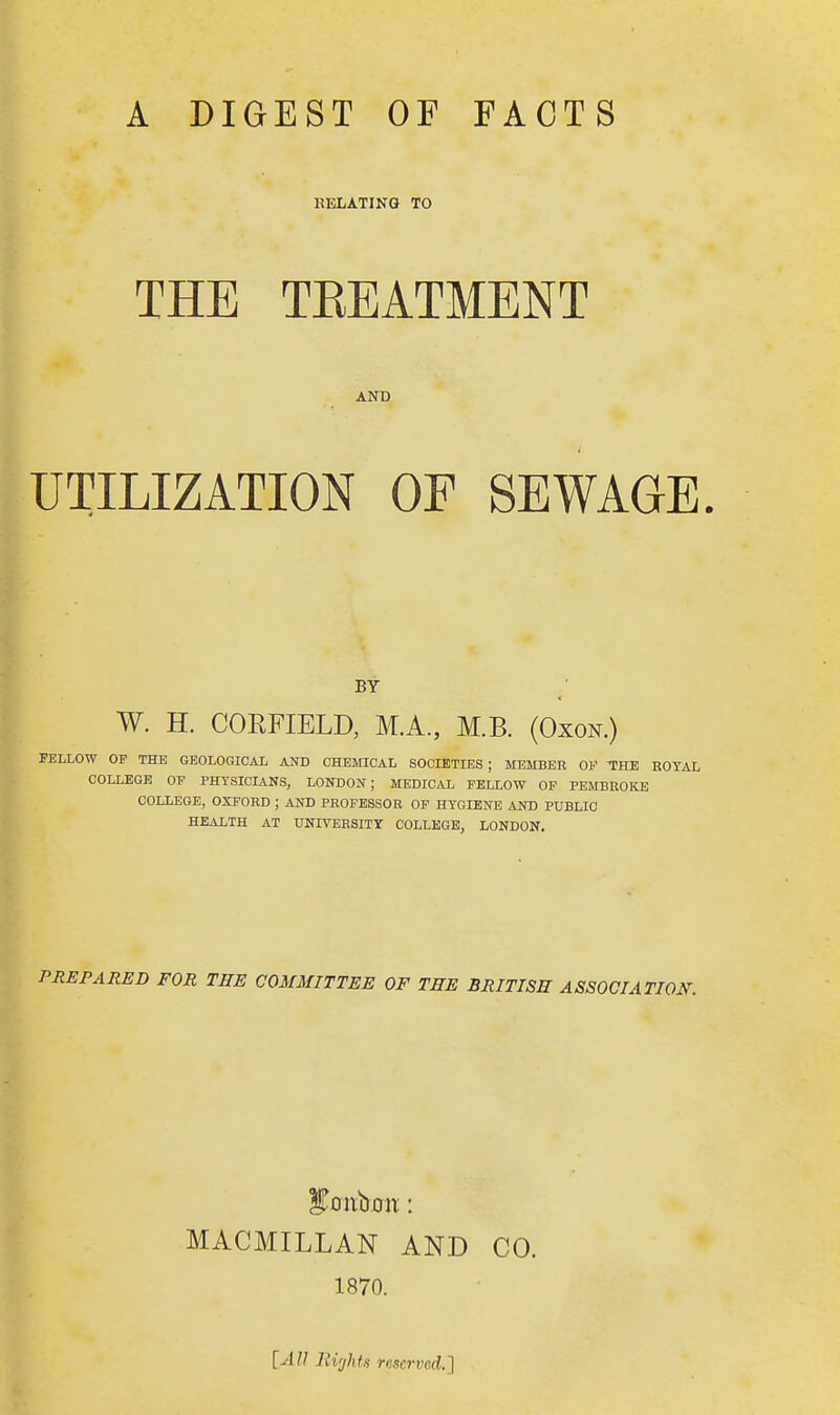 A DIGEST OF FACTS RELATING TO THE TBEATMENT AND UTILIZATION OF SEWAGE. BY W. H. CORFIELD, M.A., M.B. (Oxon.) FELLOW OP THE GEOLOGICAL AND CHEMICAL SOCIETIES ; MEMBER OF THE ROYAL COLLEGE OF PHYSICIANS, LONDON; MEDICAL FELLOW OF PEMBROKE COLLEGE, OXFORD ; AND PROFESSOR OF HYGIENE AND PUBLIC HEALTH AT UNIVERSITY COLLEGE, LONDON. PREPARED FOR THE COMMITTEE OF THE BRITISH ASSOCIATION. MACMILLAN AND CO. 1870. [AU Bights reserved.]