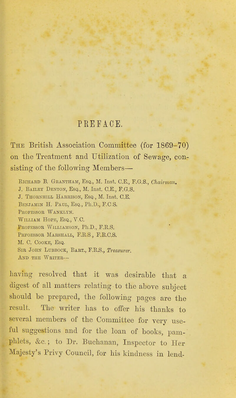 PREFACE. The British. Association Committee (for 1869-70) on the Treatment and Utilization of Sewage, con- sisting of the following Members— Richard B. Grantham, Esq., M. Inst. C.E., F.G.S., Chairman, J. Bailey Denton, Esq., M. Inst. C.E., F.G.S. J. Thornhill Harrison, Esq., M. Inst. C.E. Benjamin H. Padl, Esq., Ph.D., F.C.S. Professor Wanklyn. William Hope, Esq., V.C. Professor Williamson, Ph.D., F.R.S. Prfoessor Marshall, F.R.S., F.R.C.S. M. C. Cooke, Esq. Sir John Lubbock, Bart., F.R.S., Treasurer. And the Writer— having resolved that it was desirable that a digest of all matters relating to the above subject should be prepared, the following pages are the result. The writer has to offer his thanks to several members of the Committee for very use- ful suggestions and for the loan of books, pam- phlets, &c.; to Dr. Buchanan, Inspector to Her Majesty's Privy Council, for his kindness in lend-