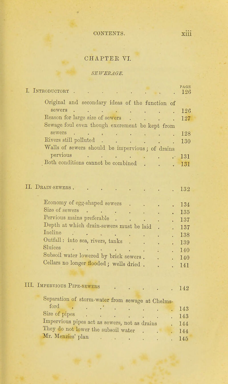 CHAPTEE VI. SEWERAGE. I. Introductory Original and secondary ideas of the function of sewers ..... Reason for large size of sewers Sewage foul even though excrement be kept from sewers ..... Eivers still polluted . Walls of sewers should be impervious; of drains pervious .... Both conditions cannot be combined PAGE 126 126 127 128 130 131 131 II. Drain-sewers 132 Economy of egg-shaped sewers Size of sewers .... Pervious mains preferable . Depth at which drain-sewers must be laid Incline Outfall: into sea, rivers, tanks . Sluices .... Subsoil water lowered by brick sewers . Cellars no longer flooded; wells dried . 134 135 137 137 138 139 140 140 141 III. Impervious Pipe-sewers ... 142 Separation of storm-water from sewage at Chelms- ford ^ . • Size of pipes Impervious pipes act as sewers, not as drains They do not lower the subsoil water . Mr. Menzies' plan 143 143 144 144 145