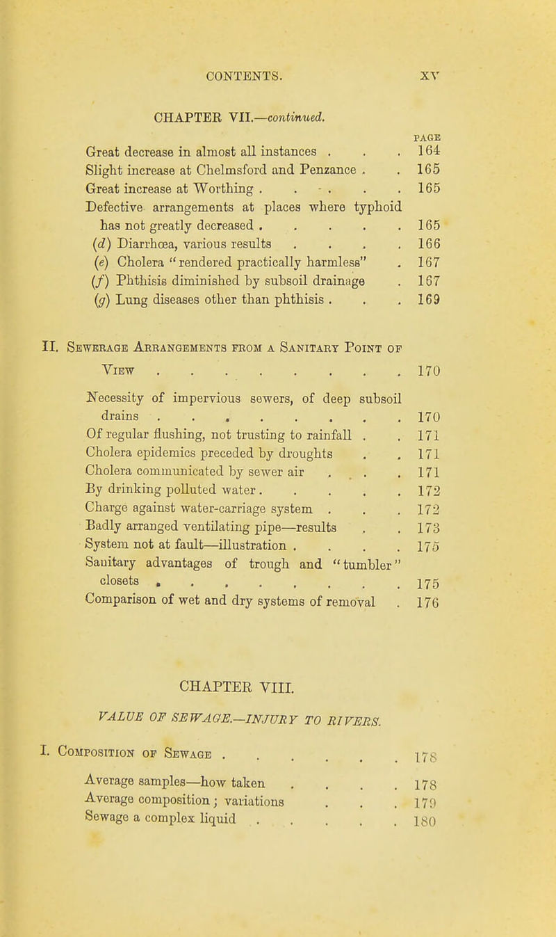 CHAPTER VII— continued. PAGE Great decrease in almost all instances . . 164 Slight increase at Chelmsford and Penzance . . 165 Great increase at Worthing . . -. . .165 Defective arrangements at places where typhoid has not greatly decreased . . . . .165 (d) Diarrhoea, various results . . . .166 (e) Cholera rendered practically harmless . 167 (/) Phthisis diminished by subsoil drainage . 167 (g) Lung diseases other than phthisis . . .169 II. Sewerage Arrangements from a Sanitary Point of Yiew .170 Necessity of impervious sewers, of deep subsoil drains 170 Of regular flushing, not trusting to rainfall . . 171 Cholera epidemics preceded by droughts . . 171 Cholera communicated by sewer air . . .171 By drinking polluted water 172 Charge against water-carriage system . . .172 Badly arranged ventilating pipe—results , , 173 System not at fault—illustration . . . .175 Sauitary advantages of trough and tumbler closets ....... 175 Comparison of wet and dry systems of removal . 176 CHAPTEE VIII. VALVE OF SEWAGE.—INJURY TO RIVERS. I. Composition of Sewage . Average samples—how taken Average composition \ variations Sewage a complex liquid .... 178 178 179 180