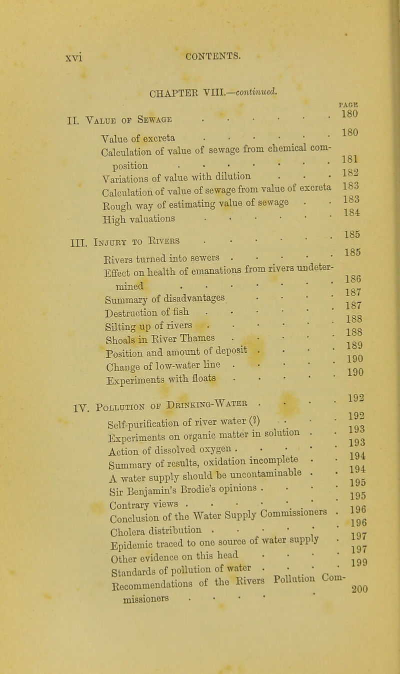 OHAPTEK VIII.—continued. II. Value of Sewage Value of excreta Calculation of value of sewage from chemical com position Variations of value with, dilution Calculation of value of sewage from value of excreta Rough way of estimating value of sewage High valuations III. Injury to Rivers Eivers turned into sewers . Effect on health of emanations from rivers undeter mined Summary of disadvantages Destruction of fish Silting up of rivers Shoals in Eiver Thames Position and amount of deposit Change of low-water line . Experiments with floats IV. Pollution op Drinking-Water . Self-purification of river water (?) Experiments on organic matter in solution . Action of dissolved oxygen . Summary of results, oxidation incomplete . A water supply should he uncontaminahle . Sir Benjamin's Brodie's opinions . Contrary views . • • • Conclusion of the Water Supply Commissioners Cholera distribution . Epidemic traced to one source of water supply Other evidence on this head Standards of pollution of water . . • * Recommendations of the Eivers Pollution Com- missioners PAGE 180 200