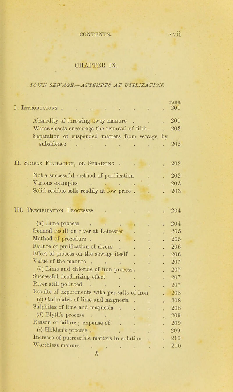 CHAPTER IX. TO WN SE WA GE. —A TTEMPTS A T UTILIZA TION. PARK I. Introductory 201 Absurdity of throwing away manure . . . 201 Water-closets encourage the remuval of filth . . 202 Separation of suspended matters from sewage by subsidence ....... 202 II. Simple Filtration, or Straining .... 202 Not a successful method of purification . 202 Various examples ..... . 203 Solid residue sells readily at low price . . 203 Precipitation Processes .... . 204 (a) Lime process ..... . 204 General result on river at Leicester . 205 Method of procedure ..... . 205 Failure of purification of rivers . 206 Effect of process on the sewage itself . . 206 Value of the manure ..... . 207 (b) Lime and chloride of iron process . . 207 Successful deodorizing effect . 207 River still polluted ..... . 207 Results of experiments with per-salts of iron . 208 (c) Carbolates of lime and magnesia . . 208 Sulphites of lime and magnesia . . 208 (d) Rlyth's process . 209 Reason of failure ; expense of . 209 (e) Holden's process ..... . 209 Increase of putrescible matters in solution . . 210 Worthless manure ..... b . 210
