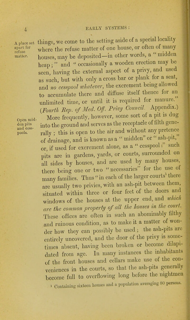 A place set things, we corne to the setting aside of a special locality Xcf01 where the refuse matter of one house, or often of many matter. houseS) may be deposited—in other words, a  midden heap;  and  occasionally a wooden erection may be seen/having the external aspect of a privy, and used as such, but with only a cross bar or plank for a seat and no cesspool whatever, the excrement being allowed to accumulate there and diffuse itself thence for an unlimited time, or until it is required for manure. {Fourth Bep. of Med. Off. Privy Council. Appendix.) open mid- More frequently, however, some sort of a pit is dug den pits iutQ tte gr0UI1d and serves as the receptacle of filth gene- pooir8 rally ; this is open to the air and without any pretence of drainage, and is known as a  midden or  ash-pit, or, if used for excrement alone, as a  cesspool such pits are in gardens, yards, or courts, surrounded on all sides by houses, and are used by many houses, there being one or two necessaries for the use of many families. Thus  in each of the larger courts1 there are usually two privies, with an ash-pit between them situated within three or four feet of the doors and windows of the houses at the upper end, and which are the common property of all the houses in the court. These offices are often in such an abominably filthy and ruinous condition, as to make it a matter of won- der how they can possibly be used ; the ash-pits arc entirely uncovered, and the door of the privy is some- times absent, having been broken or become dilapi- dated from age. In many instances the inhabitants of the front houses and cellars make use of the con- veniences in the courts, so that the ash-pits generally become full to overflowing long before the mghtmen I Containing sixteen houses and a population averaging 80 persons.