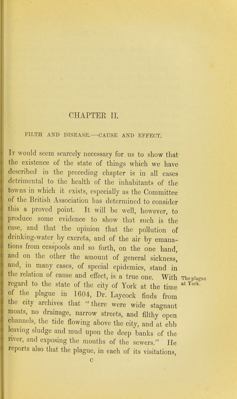 CHAPTER II. FILTH AND DISEASE.—CAUSE AND EEEECT. It would seem scarcely necessary for us to show that the existence of the state of things which we have described in the preceding chapter is in all cases detrimental to the health of the inhabitants of the towns in which it exists, especially as the Committee of the British Association has determined to consider this a proved point. It will be well, however, to produce some evidence to show that such is the case, and that the opinion that the pollution of drinking-water by excreta, and of the air by emana- tions from cesspools and so forth, on the one hand, and on the other the amount of general sickness] and, in many cases, of special epidemics, stand in the relation of cause and effect, is a true one. With Thepiaguo regard to the state of the city of York at the time atYork- of the plague in 1604, Dr. Laycock finds from the city archives that there were wide stagnant moats, no drainage, narrow streets, and filthy open channels, the tide flowing above the city, and at ebb leaving sludge and mud upon the deep banks of the river, and exposing the mouths of the sewers. He reports also that the plague, in each of its visitations, c