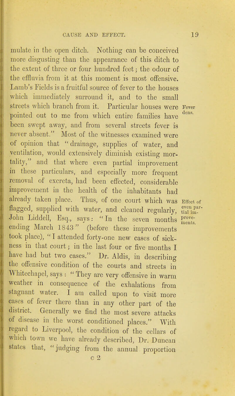 mulate in the open ditch. Nothing can be conceived more disgusting than the appearance of this ditch to the extent of three or four hundred feet; the odour of the effluvia from it at this moment is most offensive. Lamb's Fields is a fruitful source of fever to the houses which immediately surround it, and to the small streets which branch from it. Particular houses were Fever pointed out to me from which entire families have dens' been swept away, and from several streets fever is never absent. Most of the witnesses examined were of opinion that ''drainage, supplies of water, and ventilation, would extensively diminish existing mor- tality, and that where even partial improvement in these particulars, and especially more frequent removal of excreta, had been effected, considerable improvement in the health of the inhabitants had already taken place. Thus, of one court which was Effect of flagged, supplied with water, and cleaned regularly, ST John Liddell, Esq., says: In the seven months ending March 1843 (before these improvements took place),  I attended forty-one new cases of sick- ness in that court; in the last four or five months I have had but two cases. Dr. Aldis, in describing the offensive condition of the courts and streets in Whitechapel, says :  They are very offensive in warm weather in consequence of the exhalations from stagnant water. I am called upon to visit more cases of fever there than in any other part of the district. Generally we find the most severe attacks of disease in the worst conditioned places. With regard to Liverpool, the condition of the cellars of which town we have already described, Dr. Duncan states that, judging from the annual proportion c 2