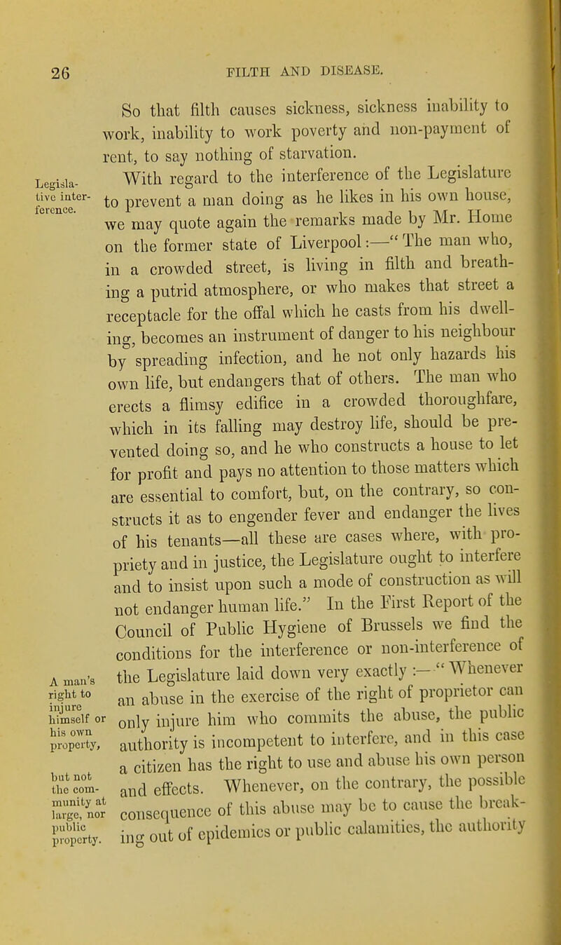 So that filth causes sickness, sickness inability to work, inability to work poverty and non-payment of rent, to say nothing of starvation. Legisia- With regard to the interference of the Legislature tivo inter- to prevent a man doing as he likes in his own house, we may quote again the remarks made by Mr. Home on the former state of Liverpool:— The man who, in a crowded street, is living in filth and breath- ing a putrid atmosphere, or who makes that street a receptacle for the offal which he casts from his dwell- ing, becomes an instrument of danger to his neighbour by'spreading infection, and he not only hazards his own life, but endangers that of others. The man who erects a flimsy edifice in a crowded thoroughfare, which in its falling may destroy life, should be pre- vented doing so, and he who constructs a house to let for profit and pays no attention to those matters which are essential to comfort, but, on the contrary, so con- structs it as to engender fever and endanger the lives of his tenants—all these are cases where, with pro- priety and in justice, the Legislature ought to interfere and to insist upon such a mode of construction as will not endanger human life. In the First Report of the Council of Public Hygiene of Brussels we find the conditions for the interference or non-interference of a man's the Legislature laid down very exactly :- • Whenever Set0 an abuse in the exercise of the right of proprietor can Self or only iBjure him who commits the abuse, the public P^ty, authority is incompetent to interfere, and in this case a citizen has the right to use and abuse his own person tie col and effects. Whenever, on the contrary, the possible St7n« consequence of this abuse may be to cause the break- InSJcrty ing out of epidemics or public calamities, the authority