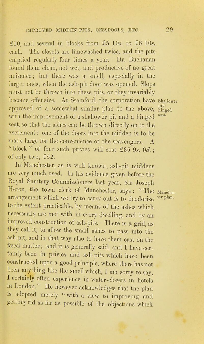 £10, and several in blocks from £5 10s. to £6 10*. each. The closets arc limewashed twice, and the pits emptied regularly four times a year. Dr. Buchanan found them clean, not wet, and productive of no great nuisance; but there was a smell, especially in the larger ones, when the ash-pit door was opened. Slops must not be thrown into these pits, or they invariably become offensive. At Stamford, the corporation have Shallower approved of a somewhat similar plan to the above, hinged with the improvement of a shallower pit and a hinged seat seat, so that the ashes can be thrown directly on to the excrement: one of the doors into the midden is to be made large for the convenience of the scavengers. A block of four such privies will cost £35 9s. Od.; of only two, £22. In Manchester, as is well known, ash-pit middens are very much used. In his evidence given before the Royal Sanitary Commissioners last year, Sir Joseph Heron, the town clerk of Manchester, says :  The Manches- arrangement which we try to carry out is to deodorize terPlan- to the extent practicable, by means of the ashes which necessarily are met with in every dwelling, and by an improved construction of ash-pits. There is a grid, as they call it, to allow the small ashes to pass into the ash-pit, and in that way also to have them cast on the faecal matter: and it is generally said, and I have cer- tainly been in privies and ash-pits which have been constructed upon a good principle, where there has not been anything like the smell which, I am sorry to say, 1 certainly often experience in water-closets in hotels in London. He however acknowledges that the plan is adopted merely  with a view to improving and getting rid as far as possible of the objections which