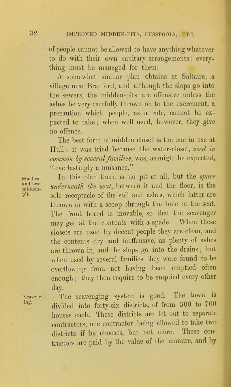 of people cannot be allowed to have anything whatever to do with their own sanitary arrangements : every- thing must be managed for them. A somewhat similar plan obtains at Saltaire, a village near Bradford, and although the slops go into the sewers, the midden-pits are offensive unless the ashes be very carefully thrown on to the excrement, a precaution which people, as a rule, cannot be ex- pected to take; when well used, however, they give no offence. The best form of midden closet is the one in use at Hull: it was tried because the water-closet, used in common by several families, was, as might be expected, everlastingly a nuisance. Smallest In this plan there is no pit at all, but the space Sdden- underneath the seat, 'between it and the floor, is the Pifc- sole receptacle of the soil and ashes, which latter are thrown in with a scoop through the hole in the seat. The front board is movable, so that the scavenger may get at the contents with a spade. When these closets are used by decent people they are clean, and the contents dry and inoffensive, as plenty of ashes are thrown in, and the slops go into the drains; but when used by several families they were found to be overflowing from not having been emptied often enough; they then require to be emptied every other day. Scavcng- The scavenging system is good. The town is in5' divided into forty-six districts, of from 300 to 700 houses each. These districts are let out to separate contractors, one contractor being allowed to take two districts if he chooses, but not more. These con- tractors are paid by the value of the manure, and by