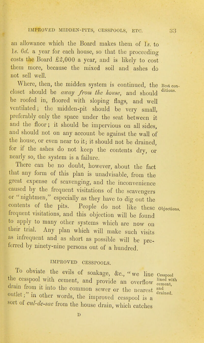 an allowance which the Board makes them of Is. to Is. Qd. a year for each house, so that the proceeding costs the Board £2,000 a year, and is likely to cost them more, because the mixed soil and ashes do not sell well. Where, then, the midden system is continued, the Best con- closet should be away from the house, and should dition9' be roofed in, floored with sloping flags, and well ventilated; the midden-pit should be very small, preferably only the space under the seat between it and the floor; it should be impervious on all sides, and should not on any account be against the wall of the house, or even near to it; it should not be drained, for if the ashes do not keep the contents dry, or nearly so, the system is a failure. There can be no doubt, however, about the fact that any form of this plan is unadvisable, from the great expense of scavenging, and the inconvenience caused by the frequent visitations of the scavengers or nightmen, especially as they have to dig out the contents of the pits. People clo not like these objections, frequent visitations, and this objection will be found to apply to many other systems which are now on their trial. Any plan which will make such visits as infrequent and as short as possible will be pre- ferred by ninety-nine persons out of a hundred. IMPROVED CESSPOOLS. To obviate the evils of soakage, &c, «we line Cesspool the cesspool with cement, and provide an overflow c^ith dram from it into the common sewer or the nearest »nd. outlet; in other words, the improved cesspool is a ^  sort of cul-de-sac from the house drain, which catches