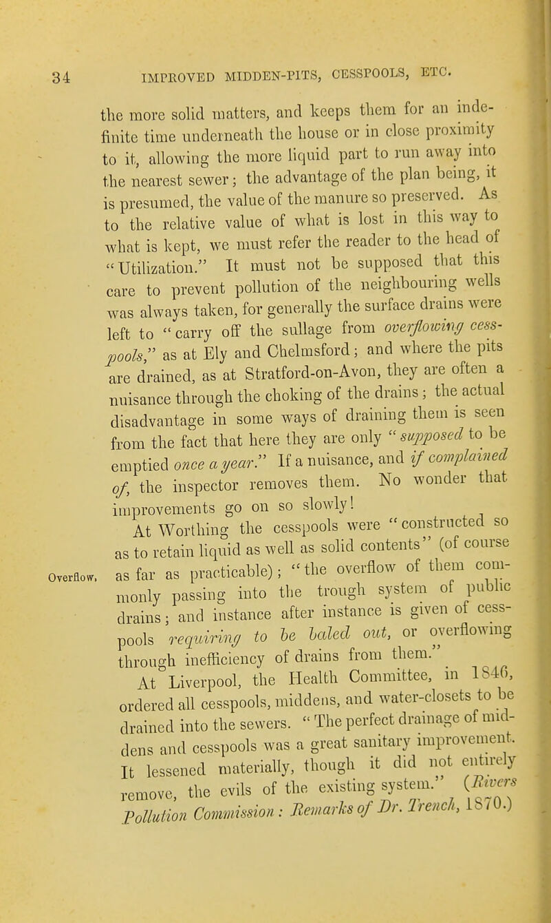 the more solid matters, and keeps them for an inde- finite time underneath the house or in close proximity to it, allowing the more liquid part to run away into the nearest sewer; the advantage of the plan being, it is presumed, the value of the manure so preserved. As to the relative value of what is lost in this way to what is kept, we must refer the reader to the head of Utilization. It must not be supposed that this care to prevent pollution of the neighbouring wells was always taken, for generally the surface drains were left to  carry oflf the sullage from overflowing cess- pools, as at Ely and Chelmsford; and where the pits are drained, as at Stratford-on-Avon, they are often a nuisance through the choking of the drains; the actual disadvantage in some ways of draining them is seen from the fact that here they are only supposed to be emptied once a year. If a nuisance, and if complained of the inspector removes them. No wonder that improvements go on so slowly! At Worthing the cesspools were  constructed so as to retain liquid as well as solid contents (of course overfly as far as practicable); the overflow of them com- monly passing into the trough system of public drains; and instance after instance is given of cess- pools requiring to he haled out, or overflowing through inefficiency of drains from them. At Liverpool, the Health Committee, in 1S4G, ordered all cesspools, middens, and water-closets to be drained into the sewers.  The perfect drainage of mid- dens and cesspools was a great sanitary improvement. It lessened materially, though it did not entirely remove, the evils of the existing system. (Am* Pollution Commission: Remarks of Dr. Trench, lb/0.)