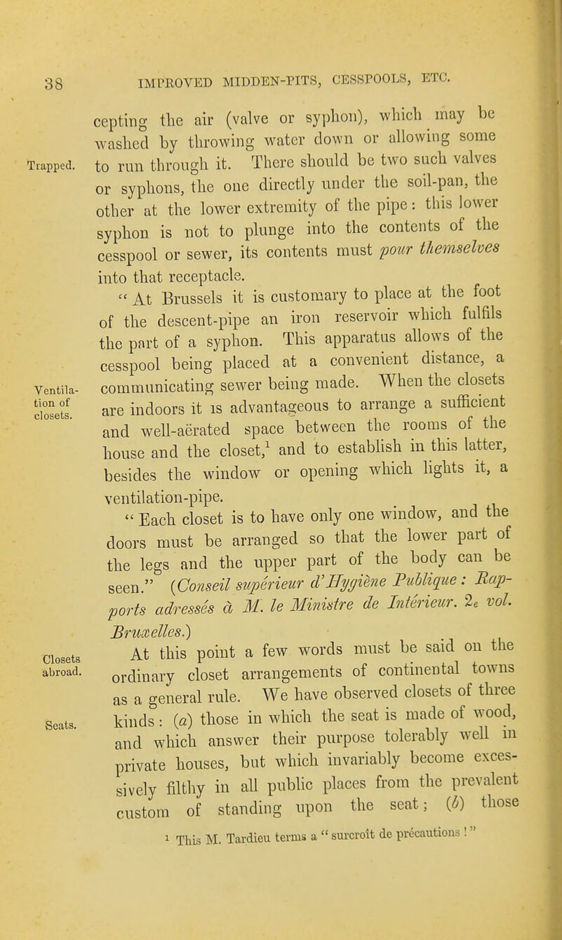 Trapped. Ventila- tion of closets. Closets abroad. Seats. IMPROVED MIDDEN-PITS, CESSPOOLS, ETC. cepting the air (valve or syphon), which may be washed by throwing water down or allowing some to run through it. There should be two such valves or syphons, the one directly under the soil-pan, the other at the lower extremity of the pipe: this lower syphon is not to plunge into the contents of the cesspool or sewer, its contents must pour themselves into that receptacle.  At Brussels it is customary to place at the foot of the descent-pipe an iron reservoir which fulfils the part of a syphon. This apparatus allows of the cesspool being placed at a convenient distance, a communicating sewer being made. When the closets are indoors it is advantageous to arrange a sufficient and well-aerated space between the rooms of the house and the closet,1 and to establish in this latter, besides the window or opening which lights it, a ventilation-pipe.  Each closet is to have only one window, and the doors must be arranged so that the lower part of the legs and the upper part of the body can be seen. (Conseil superieur d'Hygiene Publique: Bap- ports adresses a M. le Ministre de Interieur. 2e vol Bruxettes.) At this point a few words must be said on the ordinary closet arrangements of continental towns as a general rule. We have observed closets of three kinds: {a) those in which the seat is made of wood, and which answer their purpose tolerably well m private houses, but which invariably become exces- sively filthy in all public places from the prevalent custom of standing upon the seat; (o) those 1 This M. Tardieu terms a  surcroit de precautions !