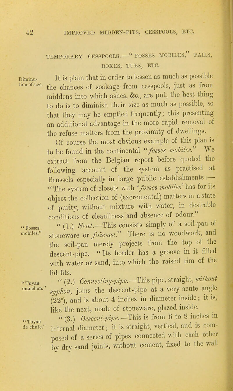 Diminu- tion of size.  Fosses mobiles.  Tuyau manchon.  Tuyau dc chute. TEMPORARY CESSPOOLS.— FOSSES MOBILES, PAILS, BOXES, TUBS, ETC. It is plain that in order to lessen as much as possible the chances of soakage from cesspools, just as from middens into which ashes, &c, are put, the best thing to do is to diminish their size as much as possible, so that they may be emptied frequently; this presenting an additional advantage in the more rapid removal of the refuse matters from the proximity of dwellings. Of course the most obvious example of this plan is to be found in the continental fosses mobiles We extract from the Belgian report before quoted the following account of the system as practised at Brussels especially in large public establishments :—  The system of closets with 'fosses mobiles7 has for its object the collection of (excremental) matters in a state of purity, without mixture with water, in desirable conditions of cleanliness and absence of odour.  (1.) Seat.—This consists simply of a soil-pan of stoneware or faience. There is no woodwork, and the soil-pan merely projects from the top of the descent-pipe.  Its border has a groove in it filled with water or sand, into which the raised rim of the lid fits.  (2.) Connecting-pipe — This pipe, straight, without ' syplon, joins the descent-pipe at a very acute angle (22°), and is about 4 inches in diameter inside; it is, like the next, made of stoneware, glazed inside. (3.) Descent-pipe.— This is from 6 to 8 inches in ' internal diameter; it is straight, vertical, and is com- posed of a series of pipes connected with each other by dry sand joints, without cement, fixed to the wall